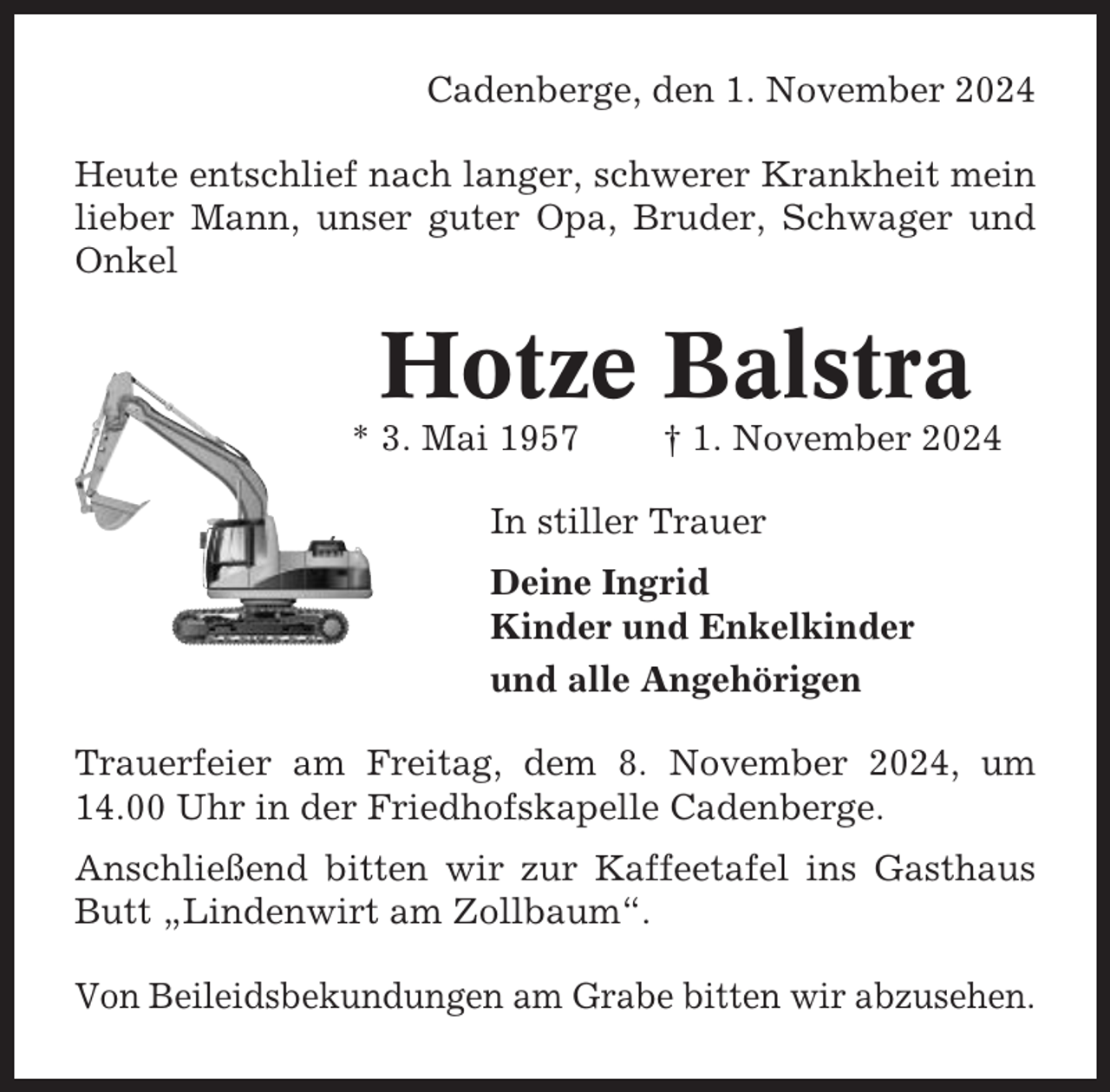 <p>Cadenberge, den 1. November 2024<br />Heute entschlief nach langer, schwerer Krankheit mein<br />lieber Mann, unser guter Opa, Bruder, Schwager und<br />Onkel</p><p>Hotze Balstra<br />* 3. Mai 1957</p><p>† 1. November 2024</p><p>In stiller Trauer<br />Deine Ingrid<br />Kinder und Enkelkinder<br />und alle Angehörigen<br />Trauerfeier am Freitag, dem 8. November 2024, um<br />14.00 Uhr in der Friedhofskapelle Cadenberge.<br />Anschließend bitten wir zur Kaffeetafel ins Gasthaus<br />Butt „Lindenwirt am Zollbaum“.<br />Von Beileidsbekundungen am Grabe bitten wir abzusehen.</p>