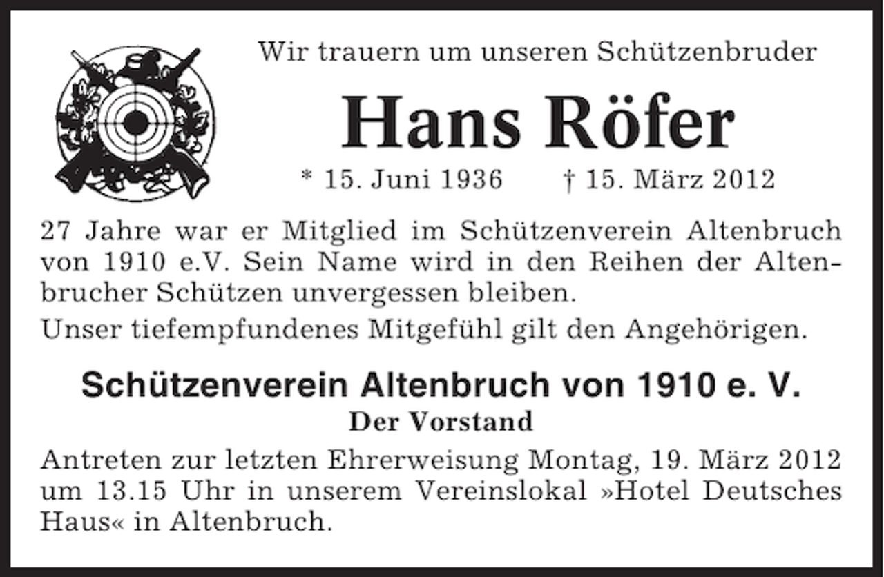 <p>Wir trauern um unseren Schützenbruder</p><p>Hans Röfer<br />* 15. Juni 1936</p><p>† 15. März 2017 Jahre war er Mitglied im Schützenverein Altenbruch<br />von 1910 e.V. Sein Name wird in den Reihen der Altenbrucher Schützen unvergessen bleiben.<br />Unser tiefempfundenes Mitgefühl gilt den Angehörigen.</p><p>Schützenverein Altenbruch von 1910 e. V.<br />Der Vorstand<br />Antreten zur letzten Ehrerweisung Montag, 19. März 2012<br />um 13.15 Uhr in unserem Vereinslokal »Hotel Deutsches<br />Haus« in Altenbruch.</p>