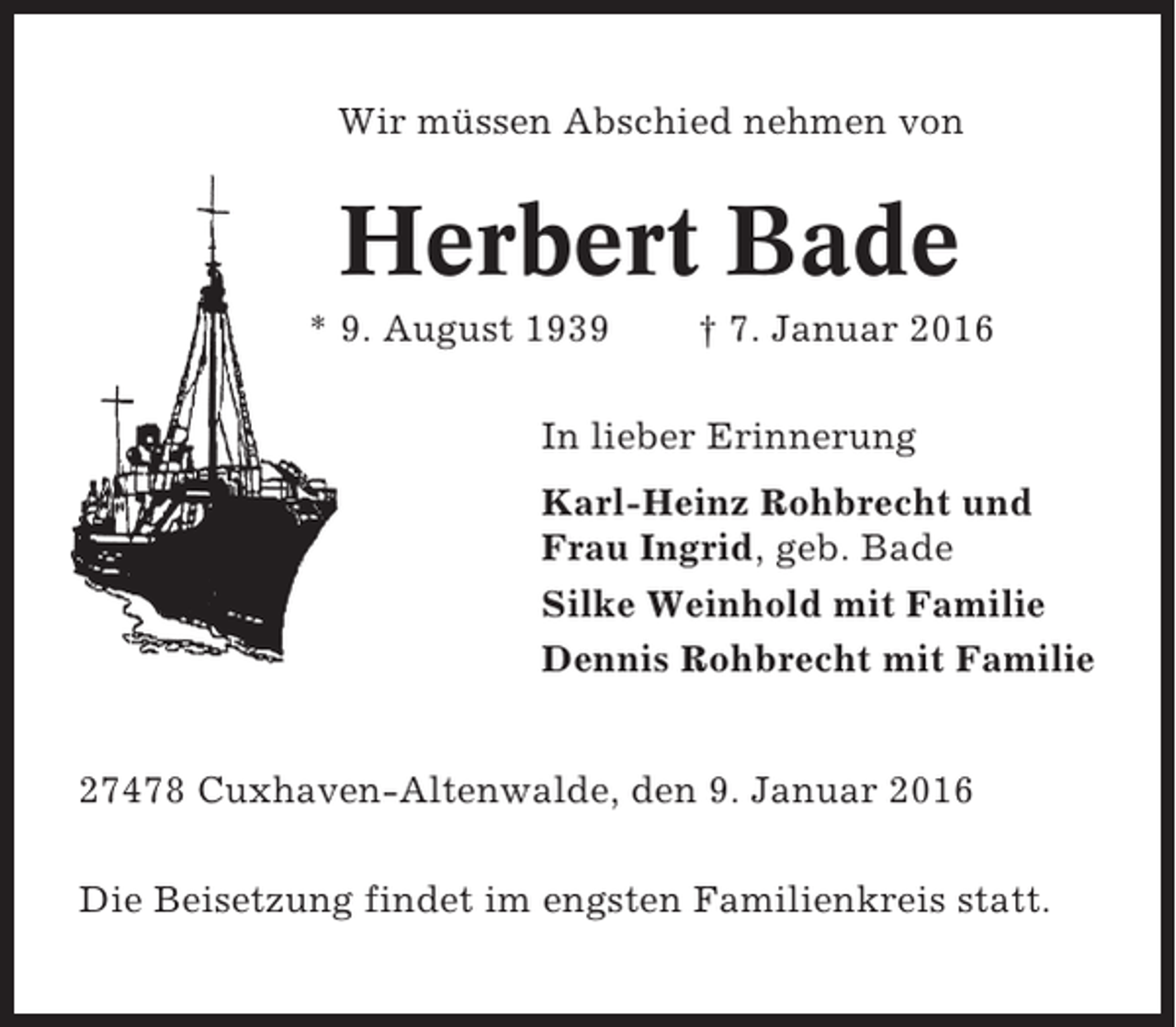 <p>Wir müssen Abschied nehmen von</p><p>Herbert Bade<br />* 9. August 1939</p><p>† 7. Januar 2016</p><p>In lieber Erinnerung<br />Karl-Heinz Rohbrecht und<br />Frau Ingrid, geb. Bade<br />Silke Weinhold mit Familie<br />Dennis Rohbrecht mit Familie<br />27478 Cuxhaven-Altenwalde, den 9. Januar 2016<br />Die Beisetzung findet im engsten Familienkreis statt.</p>