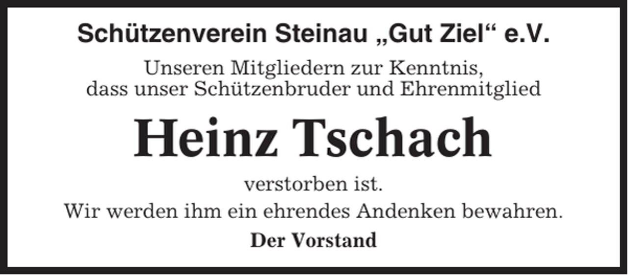 <p>Schützenverein Steinau „Gut Ziel“ e.V.<br />Unseren Mitgliedern zur Kenntnis,<br />dass unser Schützenbruder und Ehrenmitglied</p><p>Heinz Tschach<br />verstorben ist.<br />Wir werden ihm ein ehrendes Andenken bewahren.<br />Der Vorstand</p>