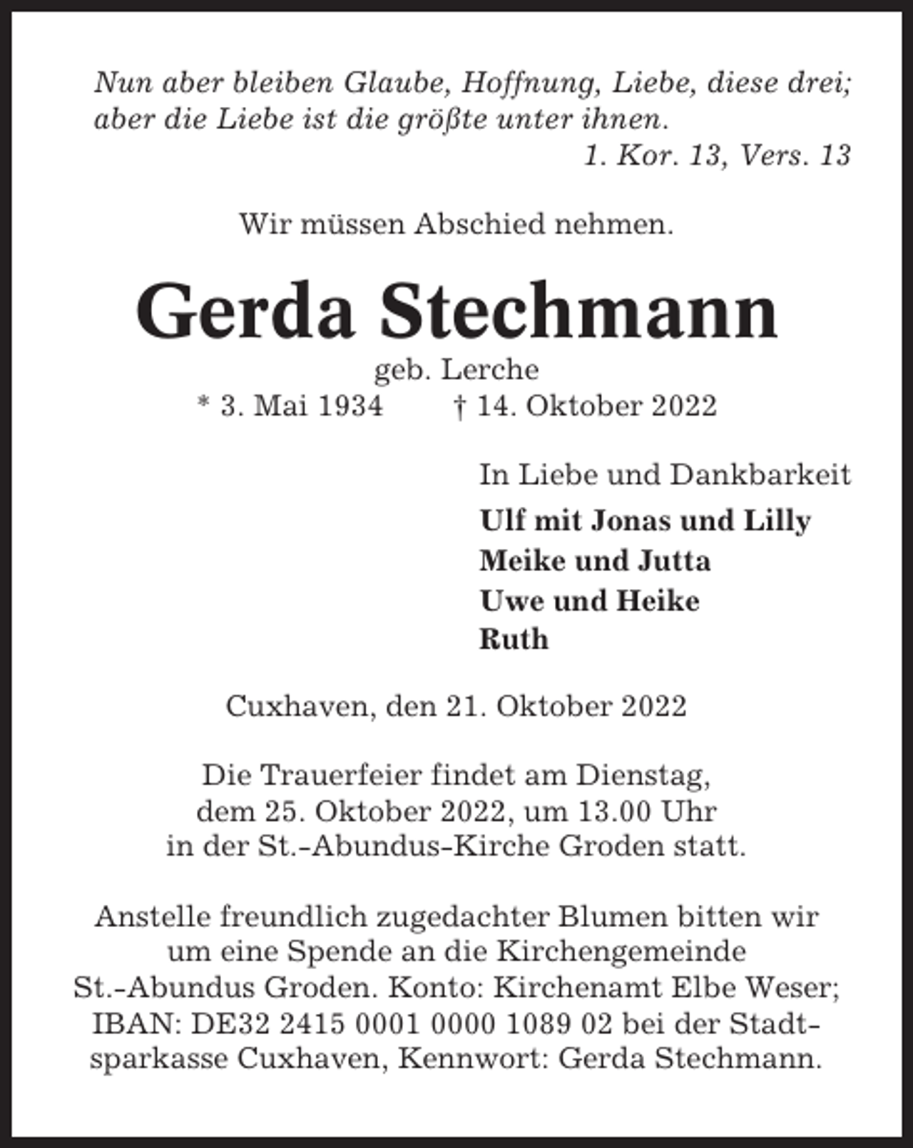 <p>Nun aber bleiben Glaube, Hoffnung, Liebe, diese drei;<br />aber die Liebe ist die größte unter ihnen.<br />1. Kor. 13, Vers. 13<br />Wir müssen Abschied nehmen.</p><p>Gerda Stechmann<br />geb. Lerche<br />* 3. Mai 1934<br />† 14. Oktober 2022<br />In Liebe und Dankbarkeit<br />Ulf mit Jonas und Lilly<br />Meike und Jutta<br />Uwe und Heike<br />Ruth<br />Cuxhaven, den 21. Oktober 2022<br />Die Trauerfeier findet am Dienstag,<br />dem 25. Oktober 2022, um 13.00 Uhr<br />in der St.-Abundus-Kirche Groden statt.<br />Anstelle freundlich zugedachter Blumen bitten wir<br />um eine Spende an die Kirchengemeinde<br />St.-Abundus Groden. Konto: Kirchenamt Elbe Weser;<br />IBAN: DE3415 0001 0000 1089 02 bei der Stadtsparkasse Cuxhaven, Kennwort: Gerda Stechmann.</p>