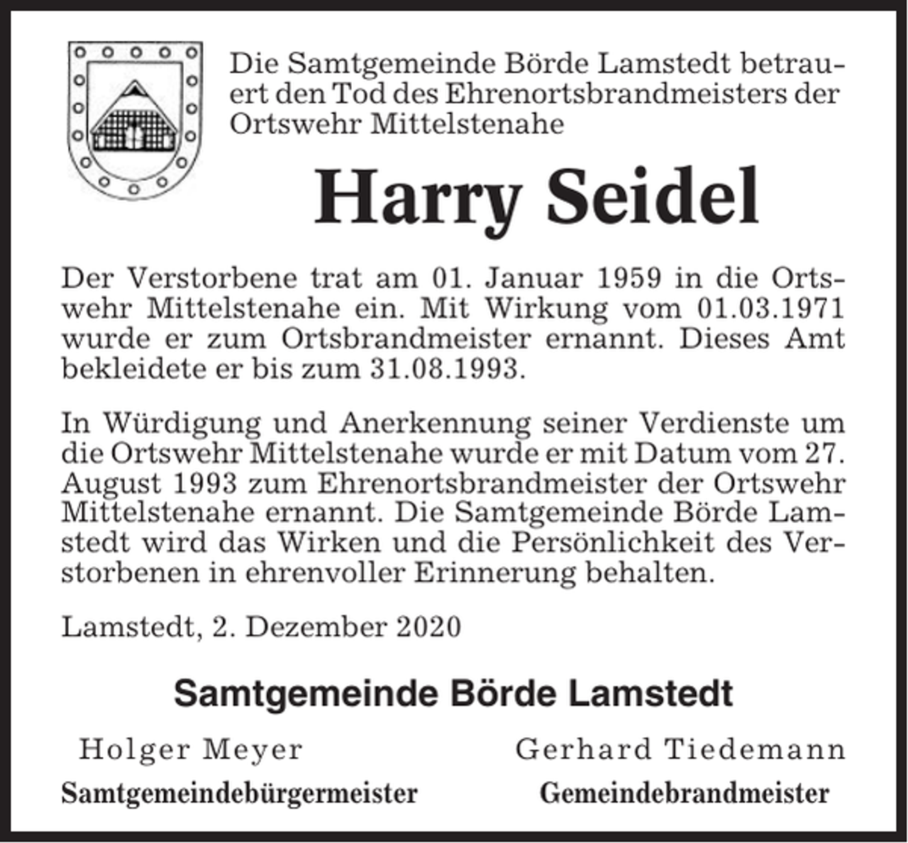 <p>Die Samtgemeinde Börde Lamstedt betrauert den Tod des Ehrenortsbrandmeisters der<br />Ortswehr Mittelstenahe</p><p>Harry Seidel<br />Der Verstorbene trat am 01. Januar 1959 in die Ortswehr Mittelstenahe ein. Mit Wirkung vom 01.03.1971<br />wurde er zum Ortsbrandmeister ernannt. Dieses Amt<br />bekleidete er bis zum 31.08.1993.<br />In Würdigung und Anerkennung seiner Verdienste um<br />die Ortswehr Mittelstenahe wurde er mit Datum vom 27.<br />August 1993 zum Ehrenortsbrandmeister der Ortswehr<br />Mittelstenahe ernannt. Die Samtgemeinde Börde Lamstedt wird das Wirken und die Persönlichkeit des Verstorbenen in ehrenvoller Erinnerung behalten.<br />Lamstedt, 2. Dezember 2020</p><p>Samtgemeinde Börde Lamstedt<br />Holger Meyer<br />Samtgemeindebürgermeister</p><p>Gerhard Tiedemann<br />Gemeindebrandmeister</p>