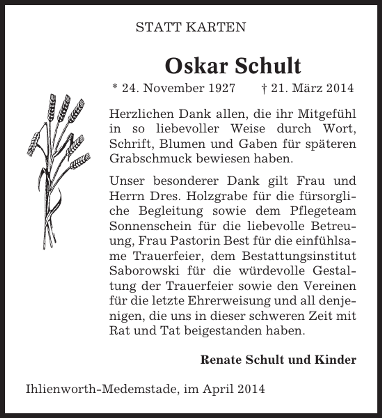 <p>STATT KARTEN</p><p>Oskar Schult<br />* 24. November 1927</p><p>† 21. März 2014</p><p>Herzlichen Dank allen, die ihr Mitgefühl<br />in so liebevoller Weise durch Wort,<br />Schrift, Blumen und Gaben für späteren<br />Grabschmuck bewiesen haben.<br />Unser besonderer Dank gilt Frau und<br />Herrn Dres. Holzgrabe für die fürsorgliche Begleitung sowie dem Pflegeteam<br />Sonnenschein für die liebevolle Betreuung, Frau Pastorin Best für die einfühlsame Trauerfeier, dem Bestattungsinstitut<br />Saborowski für die würdevolle Gestaltung der Trauerfeier sowie den Vereinen<br />für die letzte Ehrerweisung und all denjenigen, die uns in dieser schweren Zeit mit<br />Rat und Tat beigestanden haben.<br />Renate Schult und Kinder<br />Ihlienworth-Medemstade, im April 2014</p>