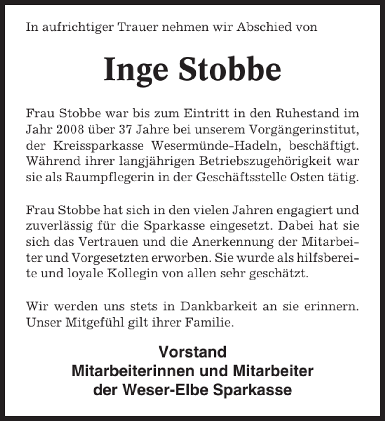 <p>In aufrichtiger Trauer nehmen wir Abschied von</p><p>Inge Stobbe<br />Frau Stobbe war bis zum Eintritt in den Ruhestand im<br />Jahr 2008 über 37 Jahre bei unserem Vorgängerinstitut,<br />der Kreissparkasse Wesermünde-Hadeln, beschäftigt.<br />Während ihrer langjährigen Betriebszugehörigkeit war<br />sie als Raumpflegerin in der Geschäftsstelle Osten tätig.<br />Frau Stobbe hat sich in den vielen Jahren engagiert und<br />zuverlässig für die Sparkasse eingesetzt. Dabei hat sie<br />sich das Vertrauen und die Anerkennung der Mitarbeiter und Vorgesetzten erworben. Sie wurde als hilfsbereite und loyale Kollegin von allen sehr geschätzt.<br />Wir werden uns stets in Dankbarkeit an sie erinnern.<br />Unser Mitgefühl gilt ihrer Familie.</p><p>Vorstand<br />Mitarbeiterinnen und Mitarbeiter<br />der Weser-Elbe Sparkasse</p>