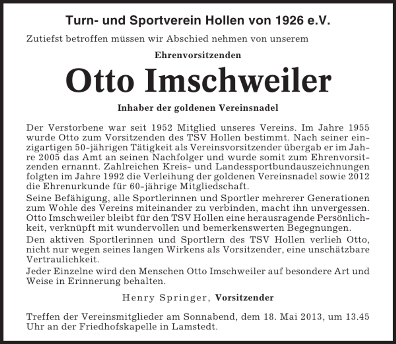 <p>Turn- und Sportverein Hollen von 1926 e.V.<br />Zutiefst betroffen müssen wir Abschied nehmen von unserem<br />Ehrenvorsitzenden</p><p>Otto Imschweiler<br />Inhaber der goldenen Vereinsnadel<br />Der Verstorbene war seit 1952 Mitglied unseres Vereins. Im Jahre 1955<br />wurde Otto zum Vorsitzenden des TSV Hollen bestimmt. Nach seiner einzigartigen 50-jährigen Tätigkeit als Vereinsvorsitzender übergab er im Jahre 2005 das Amt an seinen Nachfolger und wurde somit zum Ehrenvorsitzenden ernannt. Zahlreichen Kreis- und Landessportbundauszeichnungen<br />folgten im Jahre 1992 die Verleihung der goldenen Vereinsnadel sowie 2012<br />die Ehrenurkunde für 60-jährige Mitgliedschaft.<br />Seine Befähigung, alle Sportlerinnen und Sportler mehrerer Generationen<br />zum Wohle des Vereins miteinander zu verbinden, macht ihn unvergessen.<br />Otto Imschweiler bleibt für den TSV Hollen eine herausragende Persönlichkeit, verknüpft mit wundervollen und bemerkenswerten Begegnungen.<br />Den aktiven Sportlerinnen und Sportlern des TSV Hollen verlieh Otto,<br />nicht nur wegen seines langen Wirkens als Vorsitzender, eine unschätzbare<br />Vertraulichkeit.<br />Jeder Einzelne wird den Menschen Otto Imschweiler auf besondere Art und<br />Weise in Erinnerung behalten.<br />Henr y Spr i nger, Vorsitzender<br />Treffen der Vereinsmitglieder am Sonnabend, dem 18. Mai 2013, um 13.45<br />Uhr an der Friedhofskapelle in Lamstedt.</p>