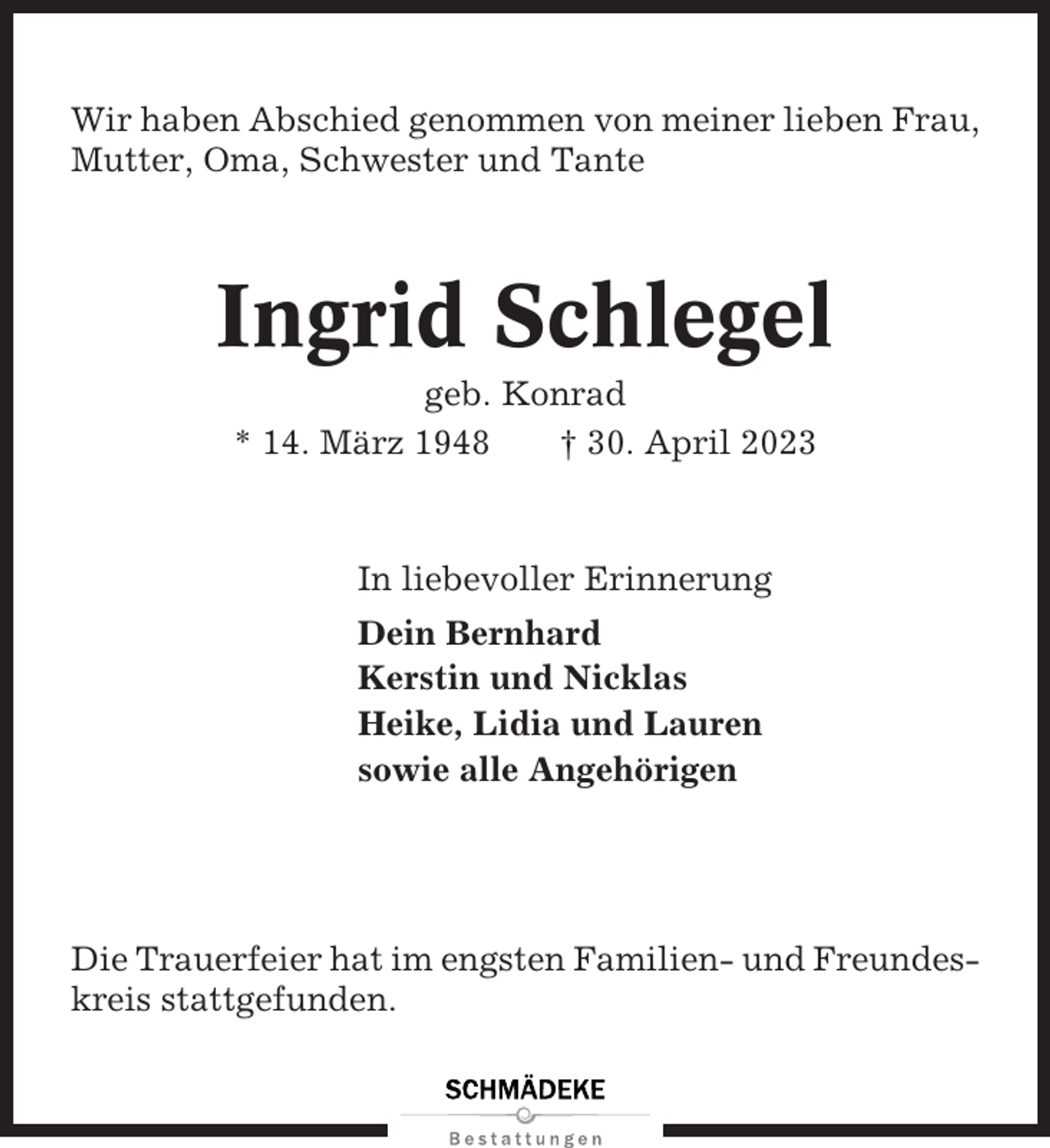 <p>Wir haben Abschied genommen von meiner lieben Frau,<br />Mutter, Oma, Schwester und Tante</p><p>Ingrid Schlegel<br />geb. Konrad<br />* 14. März 1948<br />† 30. April 2023</p><p>In liebevoller Erinnerung<br />Dein Bernhard<br />Kerstin und Nicklas<br />Heike, Lidia und Lauren<br />sowie alle Angehörigen</p><p>Die Trauerfeier hat im engsten Familien- und Freundeskreis stattgefunden.</p>