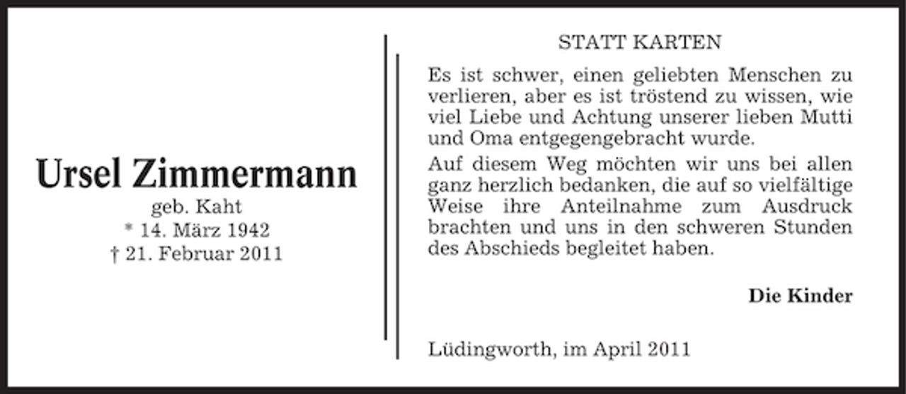 <p>STATT KARTEN Es ist schwer, einen geliebten Menschen zu verlieren, aber es ist tröstend zu wissen, wie viel Liebe und Achtung unserer lieben Mutti und Oma entgegengebracht wurde. Auf diesem Weg möchten wir uns bei allen ganz herzlich bedanken, die auf so vielfältige Weise ihre Anteilnahme zum Ausdruck brachten und uns in den schweren Stunden des Abschieds begleitet haben. Die Kinder Lüdingworth, im April 2011</p><p>Ursel Zimmermann<br />geb. Kaht * 14. März 1942 † 21. Februar 2011</p>