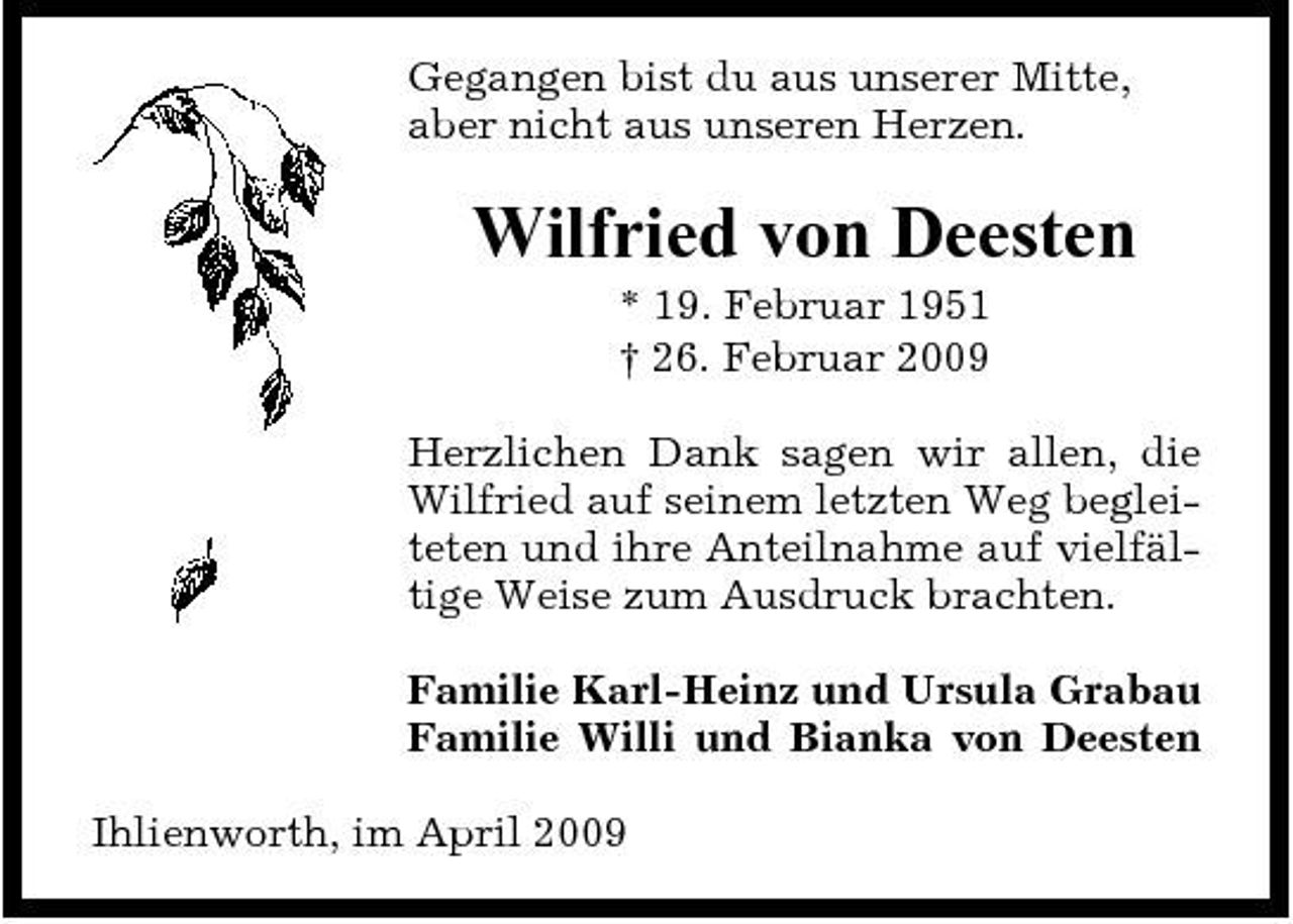 <p>Gegangen bist du aus unserer Mitte, aber nicht aus unseren Herzen.</p><p>Wilfried von Deesten<br />* 19. Februar 1951 † 26. Februar 2009 Herzlichen Dank sagen wir allen, die Wilfried auf seinem letzten Weg begleiteten und ihre Anteilnahme auf vielfältige Weise zum Ausdruck brachten. Familie Karl-Heinz und Ursula Grabau Familie Willi und Bianka von Deesten Ihlienworth, im April 2009</p>