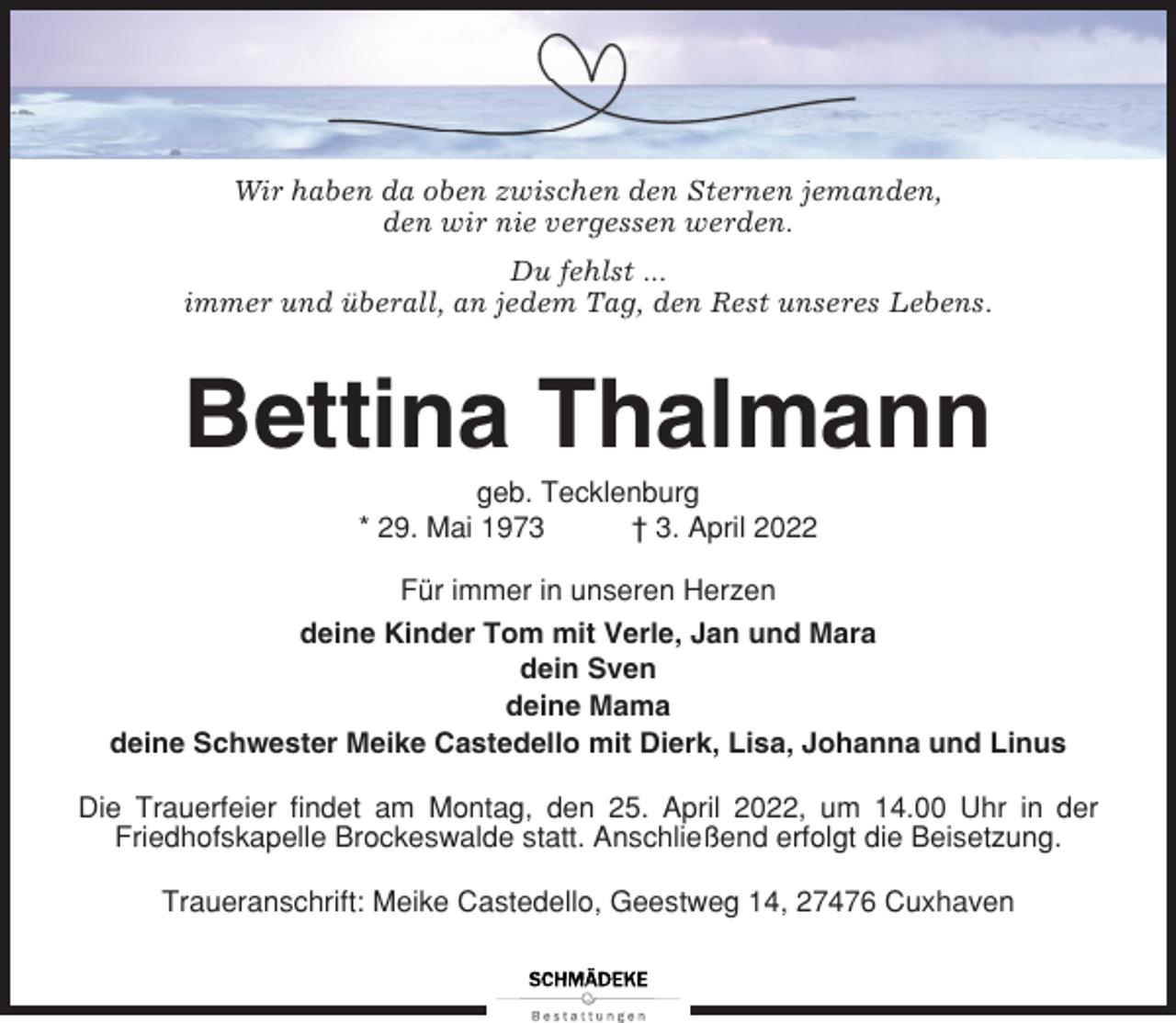 <p>Wir haben da oben zwischen den Sternen jemanden,<br />den wir nie vergessen werden.<br />Du fehlst ...<br />immer und überall, an jedem Tag, den Rest unseres Lebens.</p><p>Bettina Thalmann<br />geb. Tecklenburg<br />* 29. Mai 1973<br />† 3. April 2022<br />Für immer in unseren Herzen<br />deine Kinder Tom mit Verle, Jan und Mara<br />dein Sven<br />deine Mama<br />deine Schwester Meike Castedello mit Dierk, Lisa, Johanna und Linus<br />Die Trauerfeier findet am Montag, den 25. April 2022, um 14.00 Uhr in der<br />Friedhofskapelle Brockeswalde statt. Anschließend erfolgt die Beisetzung.<br />Traueranschrift: Meike Castedello, Geestweg 14, 27476 Cuxhaven</p>