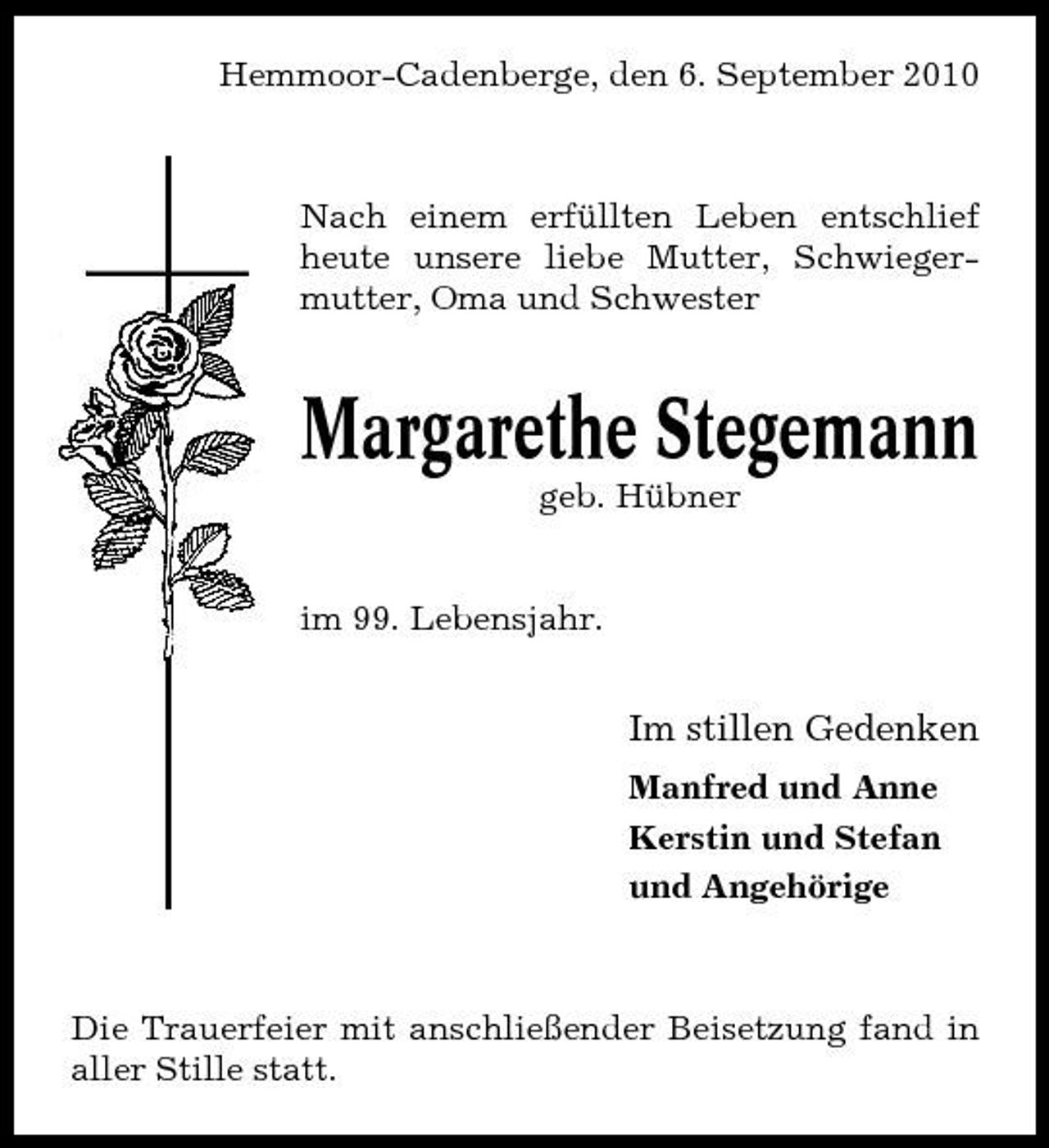 <p>Hemmoor-Cadenberge, den 6. September 2010</p><p>Nach einem erfüllten Leben entschlief heute unsere liebe Mutter, Schwiegermutter, Oma und Schwester</p><p>Margarethe Stegemann<br />geb. Hübner im 99. Lebensjahr.</p><p>Im stillen Gedenken<br />Manfred und Anne Kerstin und Stefan und Angehörige</p><p>Die Trauerfeier mit anschließender Beisetzung fand in aller Stille statt.</p>