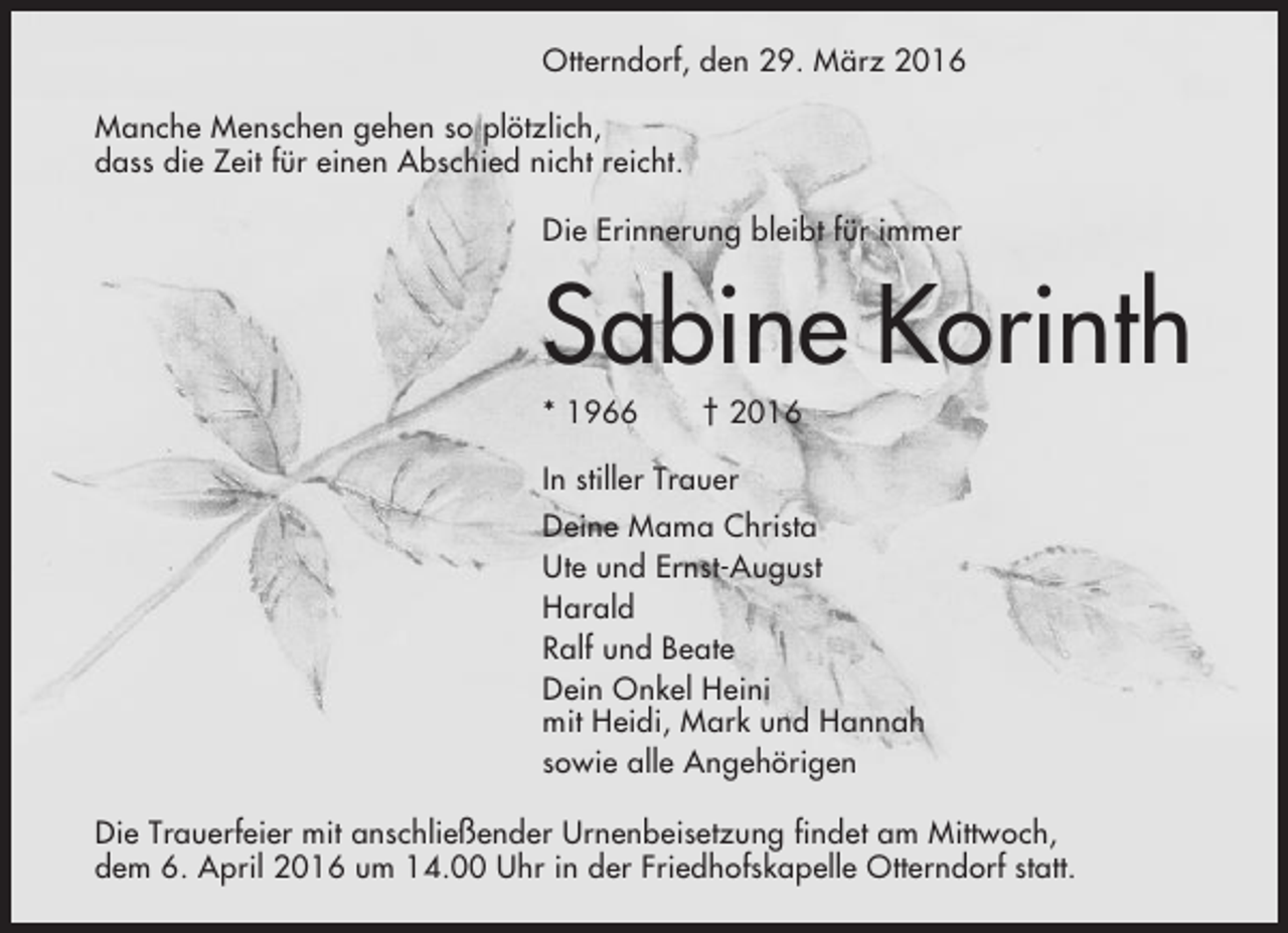 <p>Otterndorf, den 29. März 2016<br />Manche Menschen gehen so plötzlich,<br />dass die Zeit für einen Abschied nicht reicht.<br />Die Erinnerung bleibt für immer</p><p>Sabine Korinth<br />* 1966</p><p>† 2016</p><p>In stiller Trauer<br />Deine Mama Christa<br />Ute und Ernst-August<br />Harald<br />Ralf und Beate<br />Dein Onkel Heini<br />mit Heidi, Mark und Hannah<br />sowie alle Angehörigen<br />Die Trauerfeier mit anschließender Urnenbeisetzung findet am Mittwoch,<br />dem 6. April 2016 um 14.00 Uhr in der Friedhofskapelle Otterndorf statt.</p>