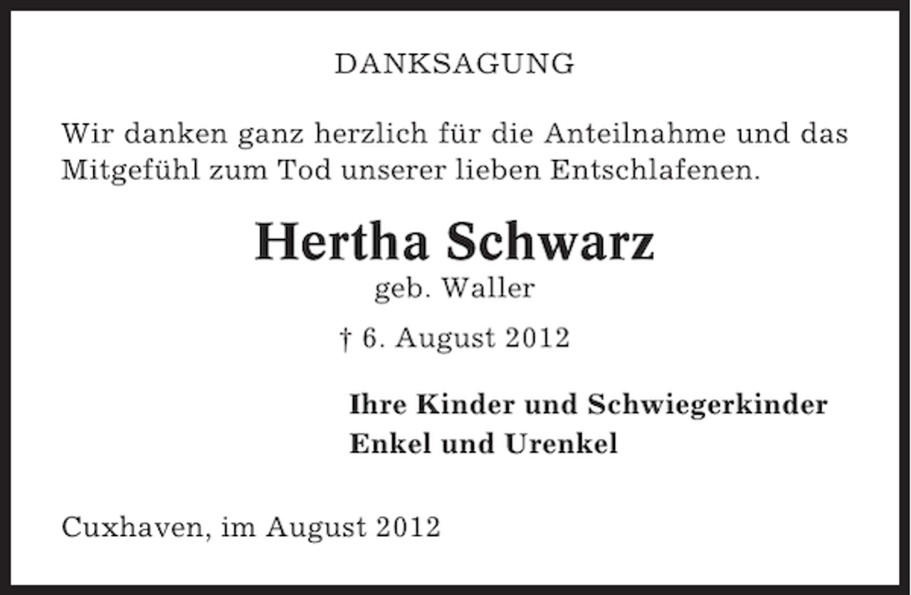 <p>DANKSAGUNG<br />Wir danken ganz herzlich für die Anteilnahme und das<br />Mitgefühl zum Tod unserer lieben Entschlafenen.</p><p>Hertha Schwarz<br />geb. Waller<br />† 6. August 2012<br />Ihre Kinder und Schwiegerkinder<br />Enkel und Urenkel<br />Cuxhaven, im August 2012</p>