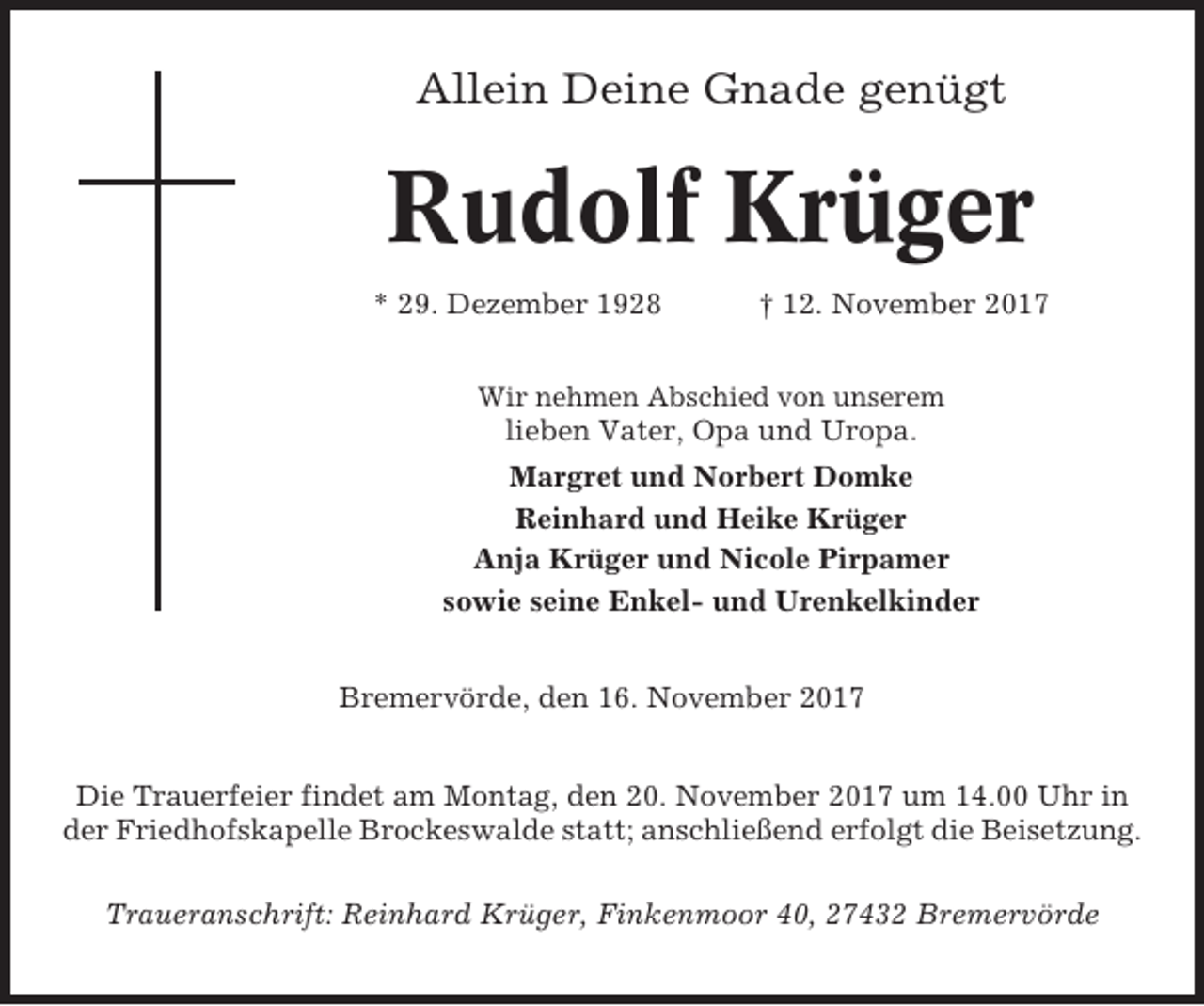 <p>Allein Deine Gnade genügt</p><p>Rudolf Krüger<br />* 29. Dezember 1928</p><p>† 12. November 2017</p><p>Wir nehmen Abschied von unserem</p><p>lieben Vater, Opa und Uropa.<br />Margret und Norbert Domke<br />Reinhard und Heike Krüger<br />Anja Krüger und Nicole Pirpamer<br />sowie seine Enkel- und Urenkelkinder<br />Bremervörde, den 16. November 2017<br />Die Trauerfeier findet am Montag, den 20. November 2017 um 14.00 Uhr in<br />der Friedhofskapelle Brockeswalde statt; anschließend erfolgt die Beisetzung.<br />Traueranschrift: Reinhard Krüger, Finkenmoor 40, 27432 Bremervörde</p>