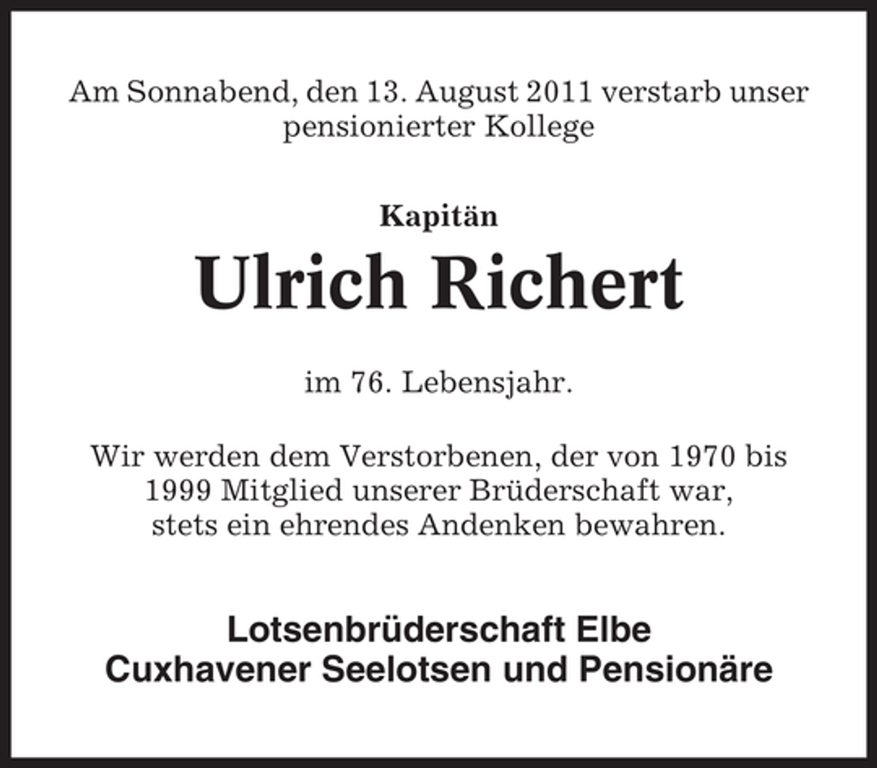 <p>Am Sonnabend, den 13. August 2011 verstarb unser<br />pensionierter Kollege<br />Kapitän</p><p>Ulrich Richert<br />im 76. Lebensjahr.<br />Wir werden dem Verstorbenen, der von 1970 bis<br />1999 Mitglied unserer Brüderschaft war,<br />stets ein ehrendes Andenken bewahren.</p><p>Lotsenbrüderschaft Elbe<br />Cuxhavener Seelotsen und Pensionäre</p>