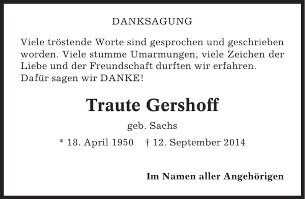 <p>DANKSAGUNG<br />Viele tröstende Worte sind gesprochen und geschrieben<br />worden. Viele stumme Umarmungen, viele Zeichen der<br />Liebe und der Freundschaft durften wir erfahren.<br />Dafür sagen wir DANKE!</p><p>Traute Gershoff<br />geb. Sachs<br />* 18. April 1950</p><p>† 12. September 2014<br />Im Namen aller Angehörigen</p>
