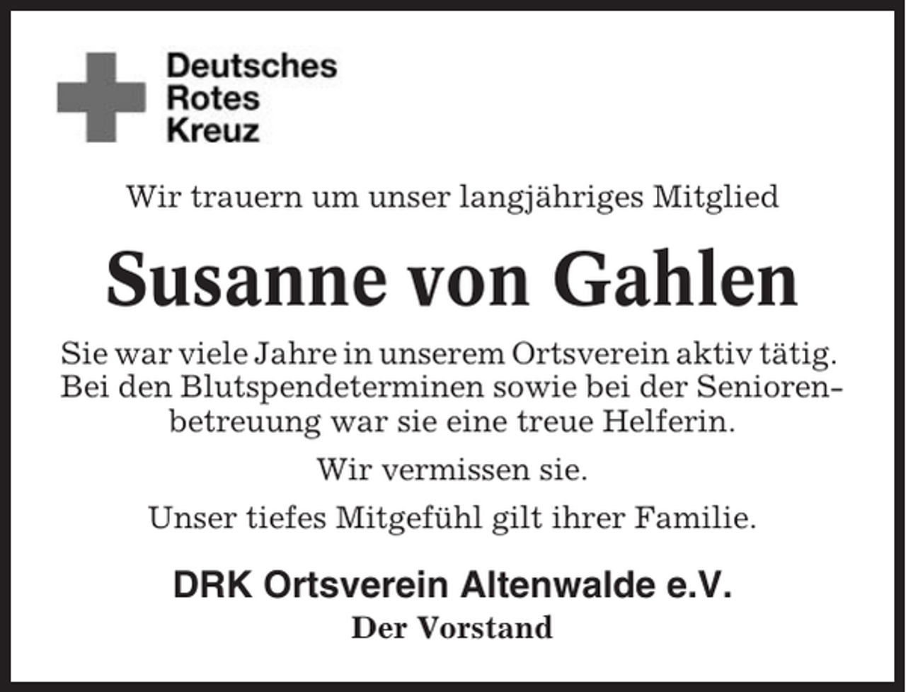 <p>Wir trauern um unser langjähriges Mitglied</p><p>Susanne von Gahlen<br />Sie war viele Jahre in unserem Ortsverein aktiv tätig.<br />Bei den Blutspendeterminen sowie bei der Seniorenbetreuung war sie eine treue Helferin.<br />Wir vermissen sie.<br />Unser tiefes Mitgefühl gilt ihrer Familie.</p><p>DRK Ortsverein Altenwalde e.V.<br />Der Vorstand</p>
