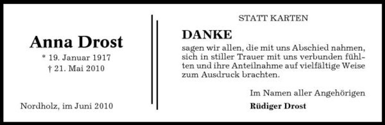 <p>STATT KARTEN</p><p>Anna Drost<br />* 19. Januar 1917 † 21. Mai 2010</p><p>DANKE<br />sagen wir allen, die mit uns Abschied nahmen, sich in stiller Trauer mit uns verbunden fühlten und ihre Anteilnahme auf vielfältige Weise zum Ausdruck brachten. Im Namen aller Angehörigen</p><p>Nordholz, im Juni 2010</p><p>Rüdiger Drost</p>