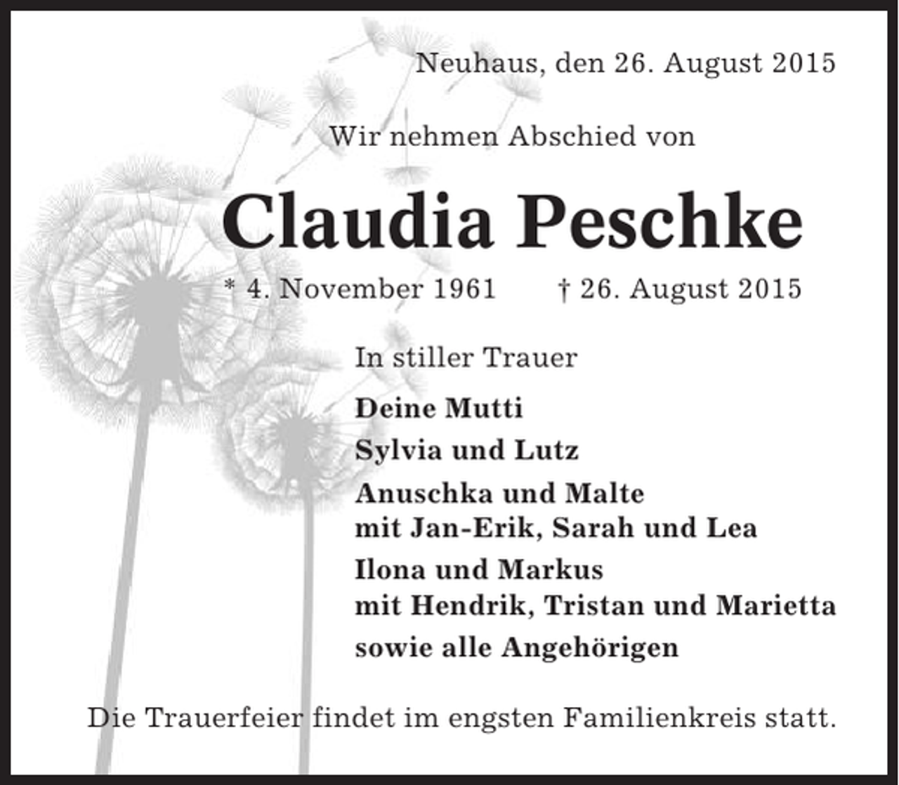 <p>Neuhaus, den 26. August 2015<br />Wir nehmen Abschied von</p><p>Claudia Peschke<br />* 4. November 1961</p><p>† 26. August 2015</p><p>In stiller Trauer<br />Deine Mutti<br />Sylvia und Lutz<br />Anuschka und Malte<br />mit Jan-Erik, Sarah und Lea<br />Ilona und Markus<br />mit Hendrik, Tristan und Marietta<br />sowie alle Angehörigen<br />Die Trauerfeier findet im engsten Familienkreis statt.</p>