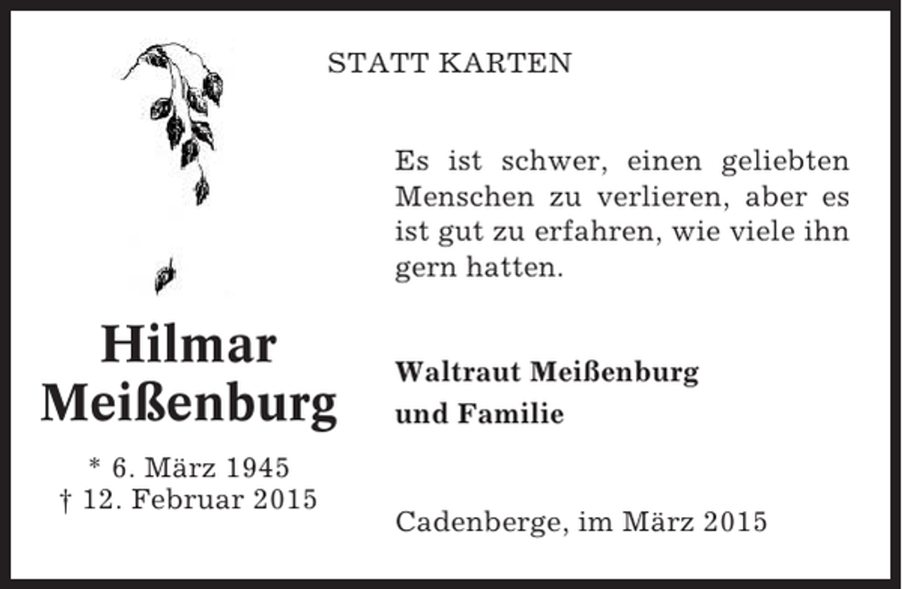 <p>STATT KARTEN<br />Es ist schwer, einen geliebten<br />Menschen zu verlieren, aber es<br />ist gut zu erfahren, wie viele ihn<br />gern hatten.</p><p>Hilmar<br />Meißenburg<br />* 6. März 1945<br />† 12. Februar 2015</p><p>Waltraut Meißenburg<br />und Familie</p><p>Cadenberge, im März 2015</p>