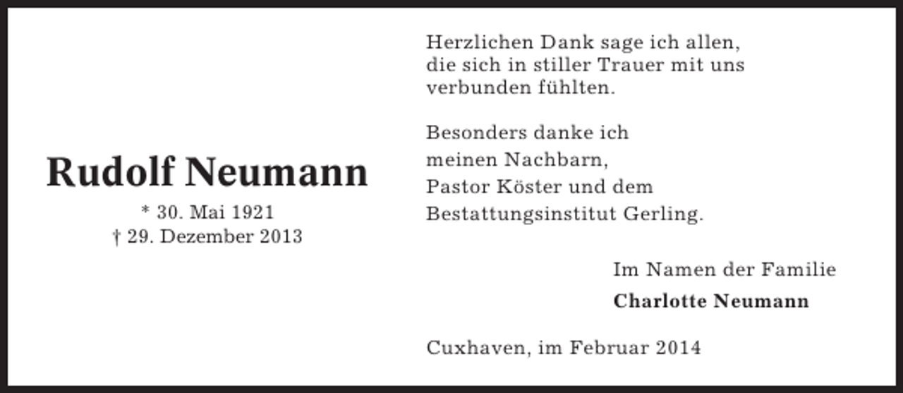 <p>Herzlichen Dank sage ich allen,<br />die sich in stiller Trauer mit uns<br />verbunden fühlten.</p><p>Rudolf Neumann<br />* 30. Mai 1921<br />† 29. Dezember 2013</p><p>Besonders danke ich<br />meinen Nachbarn,<br />Pastor Köster und dem<br />Bestattungsinstitut Gerling.<br />Im Namen der Familie<br />Charlotte Neumann<br />Cuxhaven, im Februar 2014</p>