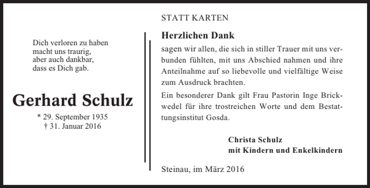 <p>STATT KARTEN<br />Dich verloren zu haben<br />macht uns traurig,<br />aber auch dankbar,<br />dass es Dich gab.</p><p>Gerhard Schulz<br />* 29. September 1935<br />† 31. Januar 2016</p><p>Herzlichen Dank<br />sagen wir allen, die sich in stiller Trauer mit uns verbunden fühlten, mit uns Abschied nahmen und ihre<br />Anteilnahme auf so liebevolle und vielfältige Weise<br />zum Ausdruck brachten.<br />Ein besonderer Dank gilt Frau Pastorin Inge Brickwedel für ihre trostreichen Worte und dem Bestattungsinstitut Gosda.<br />Christa Schulz<br />mit Kindern und Enkelkindern</p><p>Steinau, im März 2016</p>
