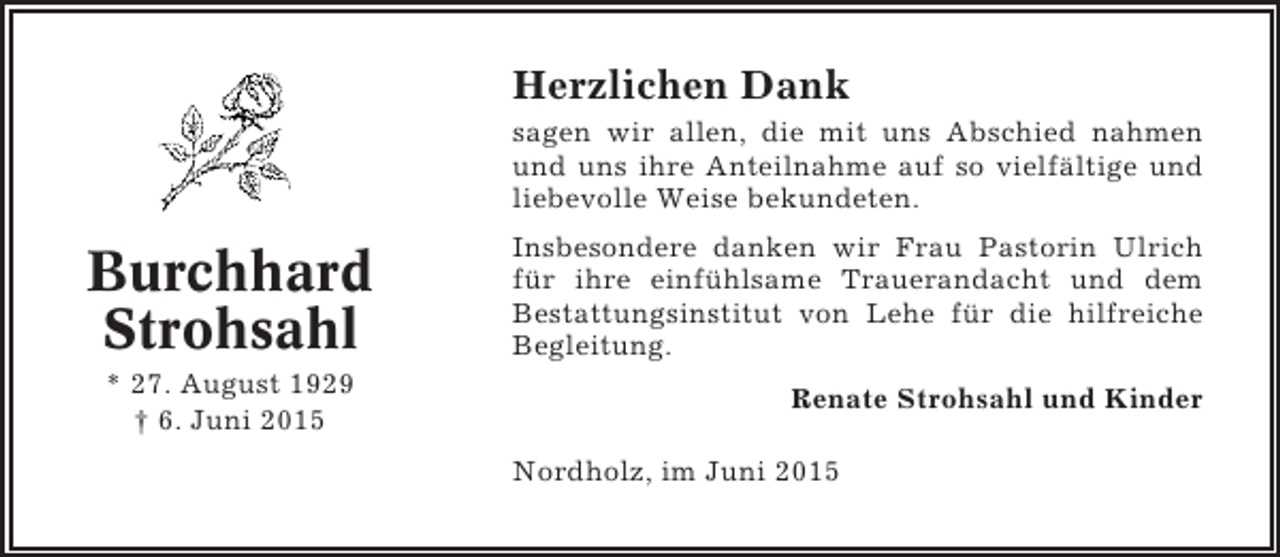 <p>Herzlichen Dank<br />sagen wir allen, die mit uns Abschied nahmen<br />und uns ihre Anteilnahme auf so vielfältige und<br />liebevolle Weise bekundeten.</p><p>Burchhard<br />Strohsahl<br />* 27. August 1929<br />† 6. Juni 2015</p><p>Insbesondere danken wir Frau Pastorin Ulrich<br />für ihre einfühlsame Trauerandacht und dem<br />Bestattungsinstitut von Lehe für die hilfreiche<br />Begleitung.<br />Renate Strohsahl und Kinder<br />Nordholz, im Juni 2015</p>