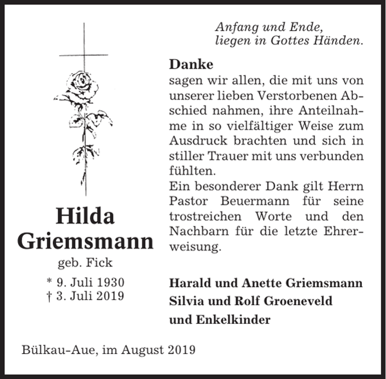 <p>Anfang und Ende,<br />liegen in Gottes Händen.</p><p>Danke</p><p>Hilda<br />Griemsmann</p><p>sagen wir allen, die mit uns von<br />unserer lieben Verstorbenen Abschied nahmen, ihre Anteilnahme in so vielfältiger Weise zum<br />Ausdruck brachten und sich in<br />stiller Trauer mit uns verbunden<br />fühlten.<br />Ein besonderer Dank gilt Herrn<br />Pastor Beuermann für seine<br />trostreichen Worte und den<br />Nachbarn für die letzte Ehrerweisung.</p><p>geb. Fick<br />* 9. Juli 1930<br />† 3. Juli 2019</p><p>Harald und Anette Griemsmann<br />Silvia und Rolf Groeneveld<br />und Enkelkinder</p><p>Bülkau-Aue, im August 2019</p>