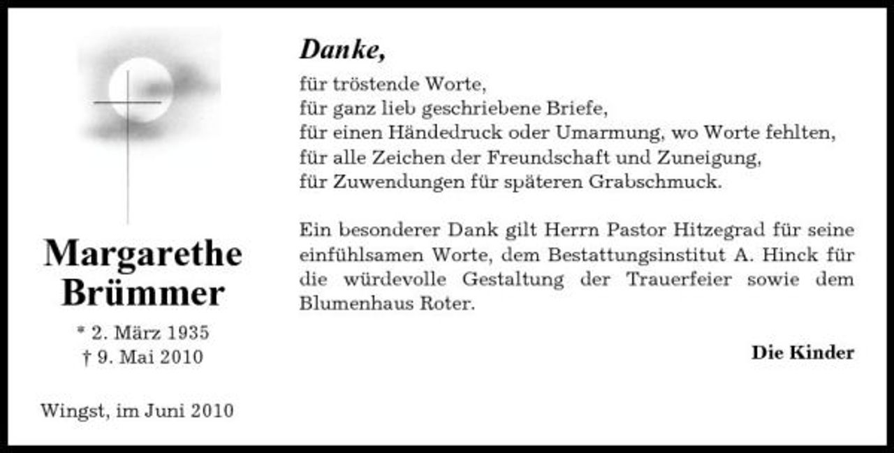 <p>Danke,<br />für tröstende Worte, für ganz lieb geschriebene Briefe, für einen Händedruck oder Umarmung, wo Worte fehlten, für alle Zeichen der Freundschaft und Zuneigung, für Zuwendungen für späteren Grabschmuck.</p><p>Margarethe Brümmer<br />* 2. März 1935 † 9. Mai 2010 Wingst, im Juni 2010</p><p>Ein besonderer Dank gilt Herrn Pastor Hitzegrad für seine einfühlsamen Worte, dem Bestattungsinstitut A. Hinck für die würdevolle Gestaltung der Trauerfeier sowie dem Blumenhaus Roter. Die Kinder</p>