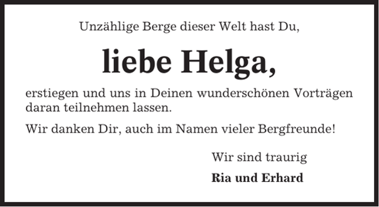 <p>Unzählige Berge dieser Welt hast Du,</p><p>liebe Helga,<br />erstiegen und uns in Deinen wunderschönen Vorträgen<br />daran teilnehmen lassen.<br />Wir danken Dir, auch im Namen vieler Bergfreunde!<br />Wir sind traurig<br />Ria und Erhard</p>