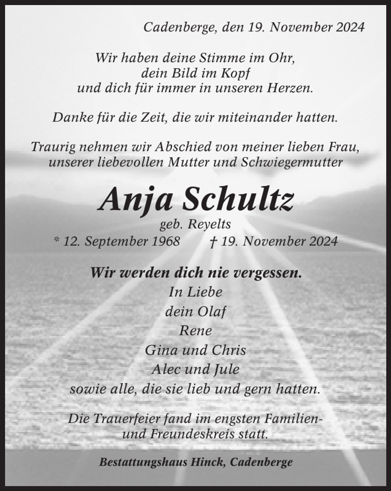<p>Cadenberge, den 19. November 2024<br />Wir haben deine Stimme im Ohr,<br />dein Bild im Kopf<br />und dich für immer in unseren Herzen.<br />Danke für die Zeit, die wir miteinander hatten.<br />Traurig nehmen wir Abschied von meiner lieben Frau,<br />unserer liebevollen Mutter und Schwiegermutter</p><p>Anja Schultz<br />geb. Reyelts<br />* 12. September 1968<br />† 19. November 2024</p><p>Wir werden dich nie vergessen.<br />In Liebe<br />dein Olaf<br />Rene<br />Gina und Chris<br />Alec und Jule<br />sowie alle, die sie lieb und gern hatten.<br />Die Trauerfeier fand im engsten Familienund Freundeskreis statt.<br />Bestattungshaus Hinck, Cadenberge</p>