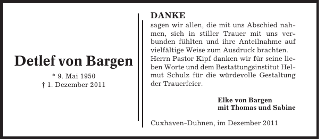 <p>DANKE</p><p>Detlef von Bargen<br />* 9. Mai 1950<br />† 1. Dezember 2011</p><p>sagen wir allen, die mit uns Abschied nahmen, sich in stiller Trauer mit uns verbunden fühlten und ihre Anteilnahme auf<br />vielfältige Weise zum Ausdruck brachten.<br />Herrn Pastor Kipf danken wir für seine lieben Worte und dem Bestattungsinstitut Helmut Schulz für die würdevolle Gestaltung<br />der Trauerfeier.<br />Elke von Bargen<br />mit Thomas und Sabine<br />Cuxhaven-Duhnen, im Dezember 2011</p>