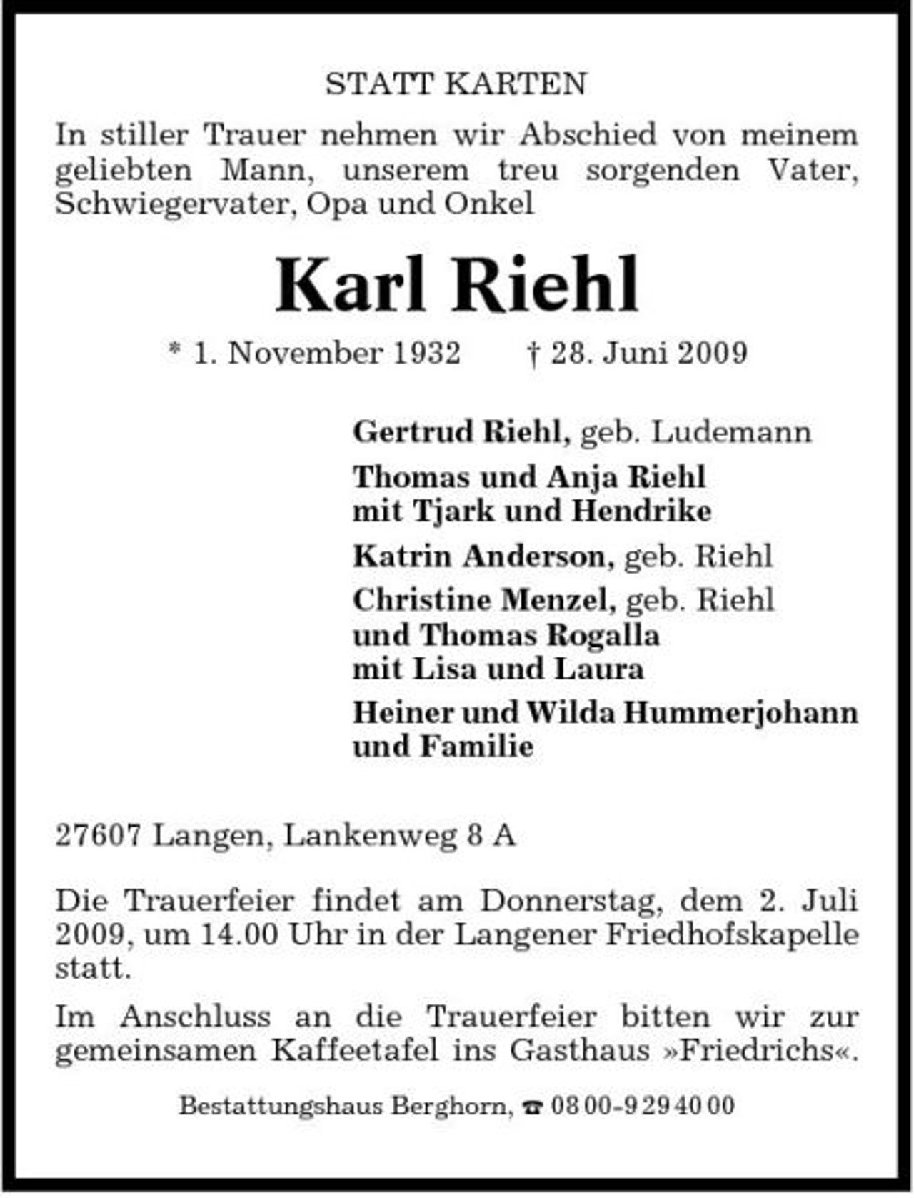<p>STATT KARTEN In stiller Trauer nehmen wir Abschied von meinem geliebten Mann, unserem treu sorgenden Vater, Schwiegervater, Opa und Onkel</p><p>Karl Riehl<br />* 1. November 1932 † 28. Juni 2009 Gertrud Riehl, geb. Ludemann Thomas und Anja Riehl mit Tjark und Hendrike Katrin Anderson, geb. Riehl Christine Menzel, geb. Riehl und Thomas Rogalla mit Lisa und Laura Heiner und Wilda Hummerjohann und Familie 27607 Langen, Lankenweg 8 A Die Trauerfeier findet am Donnerstag, dem 2. Juli 2009, um 14.00 Uhr in der Langener Friedhofskapelle statt. Im Anschluss an die Trauerfeier bitten wir zur gemeinsamen Kaffeetafel ins Gasthaus »Friedrichs«.<br />Bestattungshaus Berghorn, ¤ 08 00-9 29 40</p>