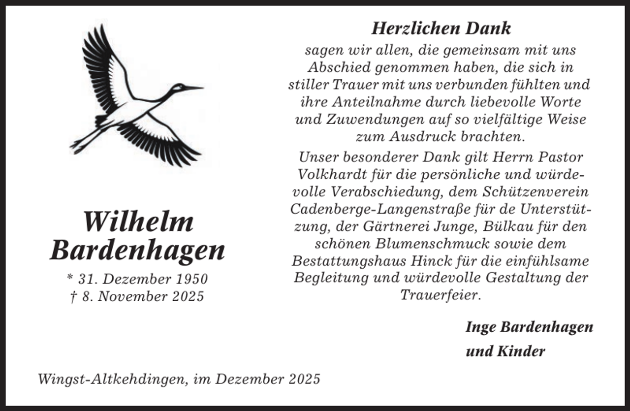 <p>Herzlichen Dank</p><p>Wilhelm<br />Bardenhagen<br />* 31. Dezember 1950<br />† 8. November 2025</p><p>sagen wir allen, die gemeinsam mit uns<br />Abschied genommen haben, die sich in<br />stiller Trauer mit uns verbunden fühlten und<br />ihre Anteilnahme durch liebevolle Worte<br />und Zuwendungen auf so vielfältige Weise<br />zum Ausdruck brachten.<br />Unser besonderer Dank gilt Herrn Pastor<br />Volkhardt für die persönliche und würdevolle Verabschiedung, dem Schützenverein<br />Cadenberge-Langenstraße für de Unterstützung, der Gärtnerei Junge, Bülkau für den<br />schönen Blumenschmuck sowie dem<br />Bestattungshaus Hinck für die einfühlsame<br />Begleitung und würdevolle Gestaltung der<br />Trauerfeier.<br />Inge Bardenhagen<br />und Kinder</p><p>Wingst-Altkehdingen, im Dezember 2025</p>