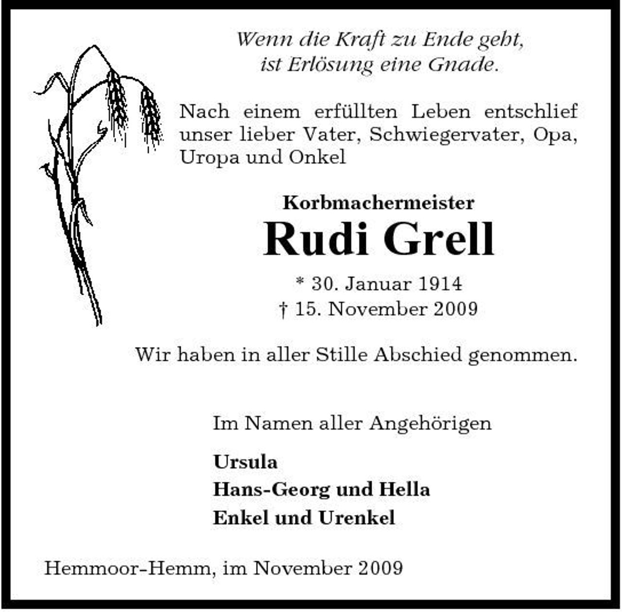 <p>Wenn die Kraft zu Ende geht, ist Erlösung eine Gnade.<br />Nach einem erfüllten Leben entschlief unser lieber Vater, Schwiegervater, Opa, Uropa und Onkel Korbmachermeister</p><p>Rudi Grell<br />* 30. Januar 1914 † 15. November 2009 Wir haben in aller Stille Abschied genommen. Im Namen aller Angehörigen Ursula Hans-Georg und Hella Enkel und Urenkel Hemmoor-Hemm, im November 2009</p>