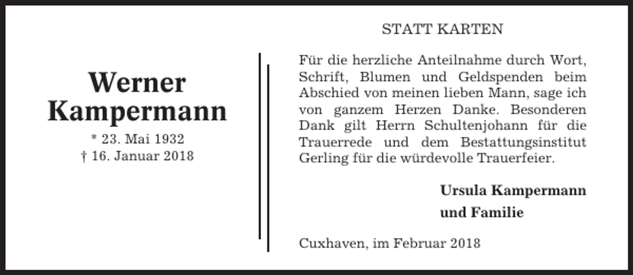 <p>STATT KARTEN</p><p>Werner<br />Kampermann<br />* 23. Mai 1932<br />† 16. Januar 2018</p><p>Für die herzliche Anteilnahme durch Wort,<br />Schrift, Blumen und Geldspenden beim<br />Abschied von meinen lieben Mann, sage ich<br />von ganzem Herzen Danke. Besonderen<br />Dank gilt Herrn Schultenjohann für die<br />Trauerrede und dem Bestattungsinstitut<br />Gerling für die würdevolle Trauerfeier.</p><p>Ursula Kampermann<br />und Familie<br />Cuxhaven, im Februar 2018</p>