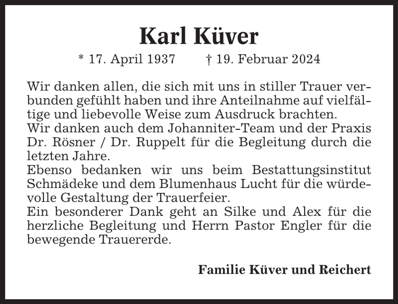 <p>Karl Küver<br />* 17. April 1937</p><p>† 19. Februar 2024</p><p>Wir danken allen, die sich mit uns in stiller Trauer verbunden gefühlt haben und ihre Anteilnahme auf vielfältige und liebevolle Weise zum Ausdruck brachten.<br />Wir danken auch dem Johanniter-Team und der Praxis<br />Dr. Rösner / Dr. Ruppelt für die Begleitung durch die<br />letzten Jahre.<br />Ebenso bedanken wir uns beim Bestattungsinstitut<br />Schmädeke und dem Blumenhaus Lucht für die würdevolle Gestaltung der Trauerfeier.<br />Ein besonderer Dank geht an Silke und Alex für die<br />herzliche Begleitung und Herrn Pastor Engler für die<br />bewegende Trauererde.<br />Familie Küver und Reichert</p>