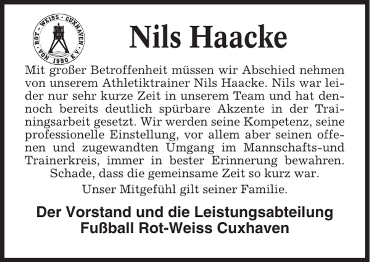 <p>Nils Haacke<br />Mit großer Betroffenheit müssen wir Abschied nehmen<br />von unserem Athletiktrainer Nils Haacke. Nils war leider nur sehr kurze Zeit in unserem Team und hat dennoch bereits deutlich spürbare Akzente in der Trainingsarbeit gesetzt. Wir werden seine Kompetenz, seine<br />professionelle Einstellung, vor allem aber seinen offenen und zugewandten Umgang im Mannschafts-und<br />Trainerkreis, immer in bester Erinnerung bewahren.<br />Schade, dass die gemeinsame Zeit so kurz war.<br />Unser Mitgefühl gilt seiner Familie.</p><p>Der Vorstand und die Leistungsabteilung<br />Fußball Rot-Weiss Cuxhaven</p>