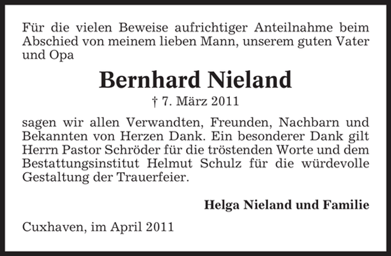 <p>Für die vielen Beweise aufrichtiger Anteilnahme beim Abschied von meinem lieben Mann, unserem guten Vater und Opa</p><p>Bernhard Nieland<br />† 7. März 2011 sagen wir allen Verwandten, Freunden, Nachbarn und Bekannten von Herzen Dank. Ein besonderer Dank gilt Herrn Pastor Schröder für die tröstenden Worte und dem Bestattungsinstitut Helmut Schulz für die würdevolle Gestaltung der Trauerfeier. Helga Nieland und Familie Cuxhaven, im April 2011</p>