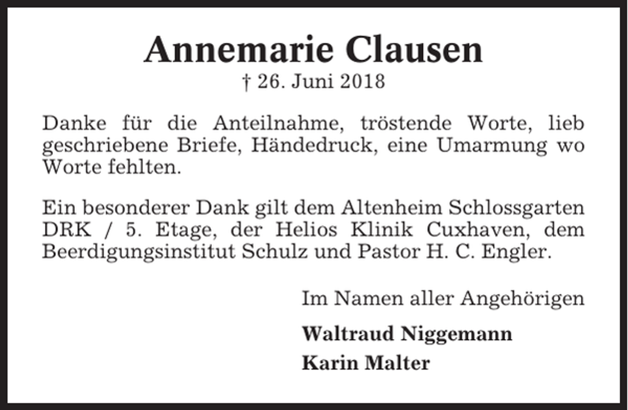 <p>Annemarie Clausen<br />† 26. Juni 2018<br />Danke für die Anteilnahme, tröstende Worte, lieb<br />geschriebene Briefe, Händedruck, eine Umarmung wo<br />Worte fehlten.<br />Ein besonderer Dank gilt dem Altenheim Schlossgarten<br />DRK / 5. Etage, der Helios Klinik Cuxhaven, dem<br />Beerdigungsinstitut Schulz und Pastor H. C. Engler.<br />Im Namen aller Angehörigen<br />Waltraud Niggemann<br />Karin Malter</p>