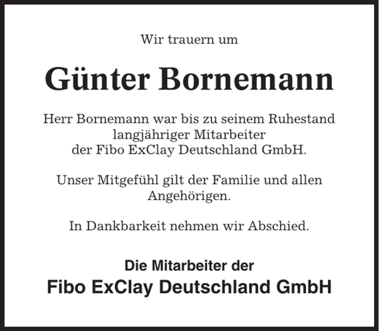 <p>Wir trauern um</p><p>Günter Bornemann<br />Herr Bornemann war bis zu seinem Ruhestand<br />langjähriger Mitarbeiter<br />der Fibo ExClay Deutschland GmbH.<br />Unser Mitgefühl gilt der Familie und allen<br />Angehörigen.<br />In Dankbarkeit nehmen wir Abschied.</p><p>Die Mitarbeiter der</p><p>Fibo ExClay Deutschland GmbH</p>