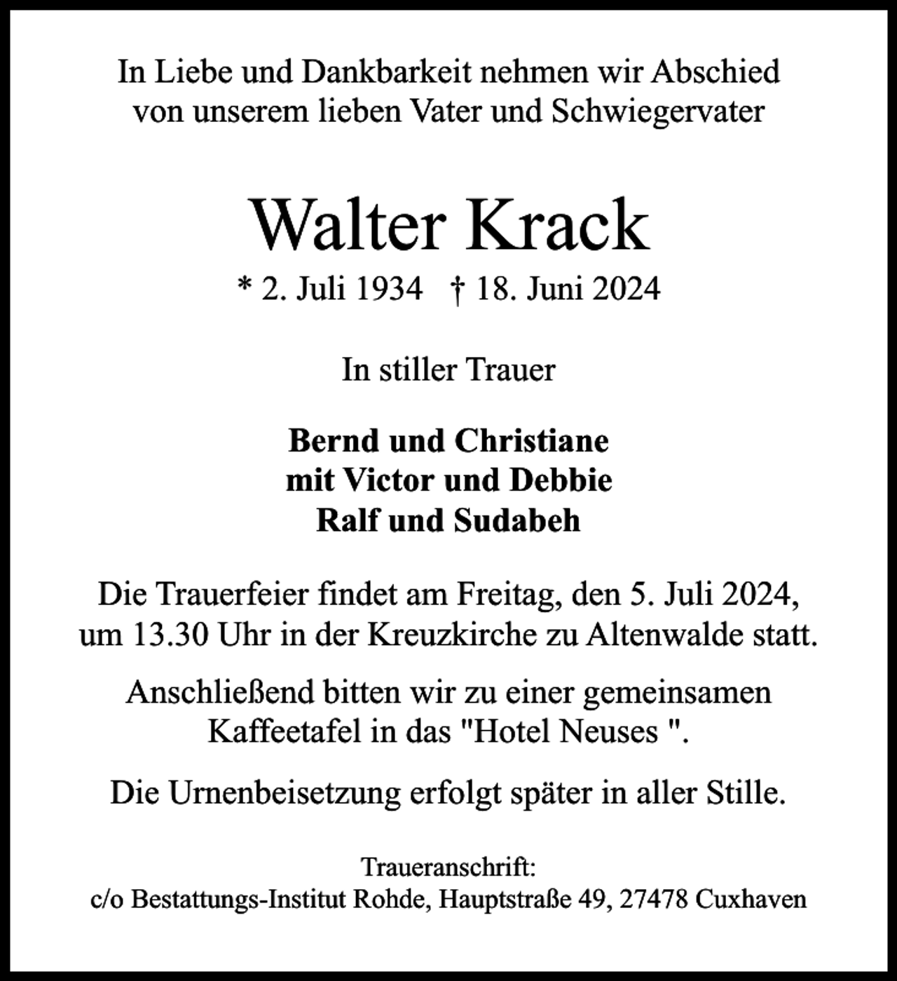 <p>In Liebe und Dankbarkeit nehmen wir Abschied<br />von unserem lieben Vater und Schwiegervater</p><p>Walter Krack</p><p>* 2. Juli 1934 † 18. Juni 2024<br />In stiller Trauer<br />Bernd und Christiane<br />mit Victor und Debbie<br />Ralf und Sudabeh<br />Die Trauerfeier findet am Freitag, den 5. Juli 2024,<br />um 13.30 Uhr in der Kreuzkirche zu Altenwalde statt.<br />Anschließend bitten wir zu einer gemeinsamen<br />Kaffeetafel in das "Hotel Neuses ".<br />Die Urnenbeisetzung erfolgt später in aller Stille.<br />Traueranschrift:<br />c/o Bestattungs-Institut Rohde, Hauptstraße 49, 27478 Cuxhaven</p>