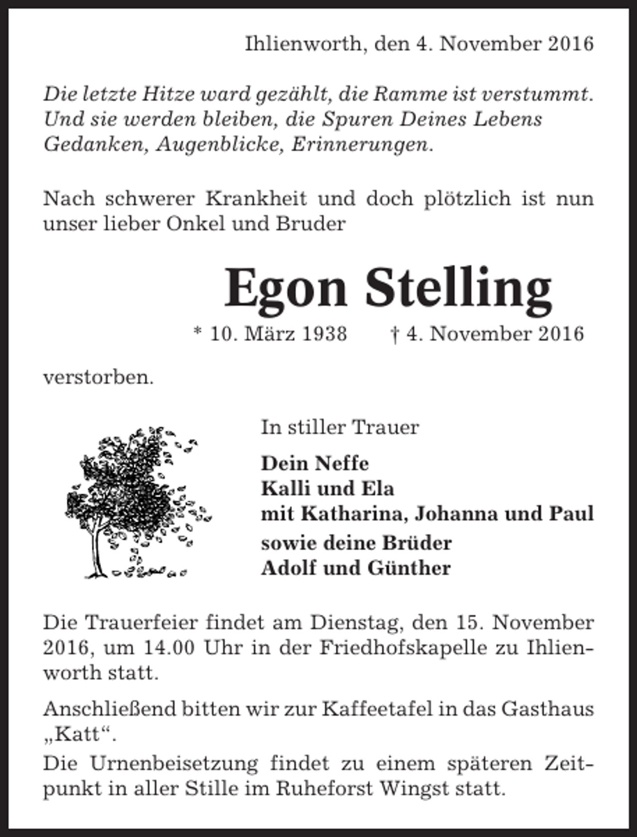 <p>Ihlienworth, den 4. November 2016<br />Die letzte Hitze ward gezählt, die Ramme ist verstummt.<br />Und sie werden bleiben, die Spuren Deines Lebens<br />Gedanken, Augenblicke, Erinnerungen.<br />Nach schwerer Krankheit und doch plötzlich ist nun<br />unser lieber Onkel und Bruder</p><p>Egon Stelling<br />* 10. März 1938</p><p>† 4. November 2016</p><p>verstorben.<br />In stiller Trauer<br />Dein Neffe<br />Kalli und Ela<br />mit Katharina, Johanna und Paul<br />sowie deine Brüder<br />Adolf und Günther<br />Die Trauerfeier findet am Dienstag, den 15. November<br />2016, um 14.00 Uhr in der Friedhofskapelle zu Ihlienworth statt.<br />Anschließend bitten wir zur Kaffeetafel in das Gasthaus<br />„Katt“.<br />Die Urnenbeisetzung findet zu einem späteren Zeitpunkt in aller Stille im Ruheforst Wingst statt.</p>