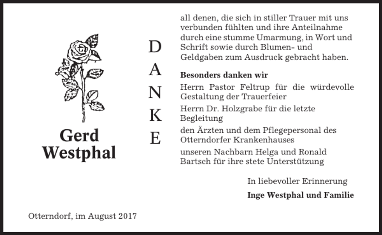 <p>Gerd<br />Westphal</p><p>D<br />A<br />N<br />K<br />E</p><p>all denen, die sich in stiller Trauer mit uns<br />verbunden fühlten und ihre Anteilnahme<br />durch eine stumme Umarmung, in Wort und<br />Schrift sowie durch Blumen- und<br />Geldgaben zum Ausdruck gebracht haben.<br />Besonders danken wir<br />Herrn Pastor Feltrup für die würdevolle<br />Gestaltung der Trauerfeier<br />Herrn Dr. Holzgrabe für die letzte<br />Begleitung<br />den Ärzten und dem Pflegepersonal des<br />Otterndorfer Krankenhauses<br />unseren Nachbarn Helga und Ronald<br />Bartsch für ihre stete Unterstützung<br />In liebevoller Erinnerung<br />Inge Westphal und Familie</p><p>Otterndorf, im August 2017</p>