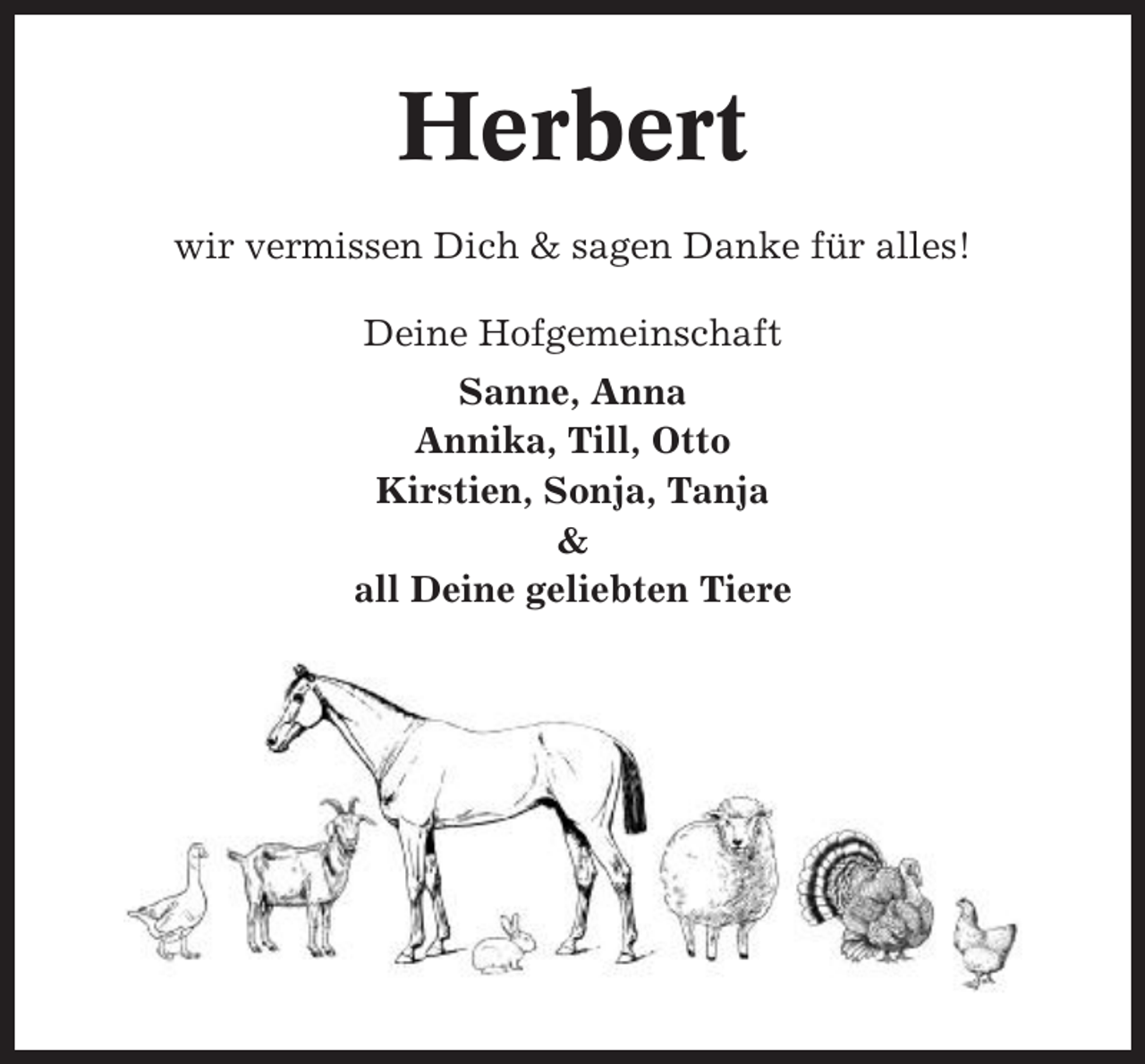 <p>Herbert<br />wir vermissen Dich &amp; sagen Danke für alles!<br />Deine Hofgemeinschaft<br />Sanne, Anna<br />Annika, Till, Otto<br />Kirstien, Sonja, Tanja<br />&amp;<br />all Deine geliebten Tiere</p>