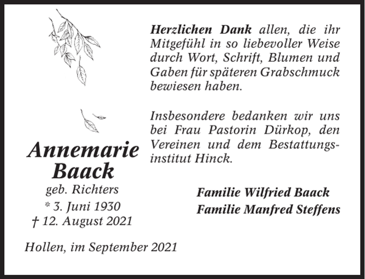 <p>Herzlichen Dank allen, die ihr<br />Mitgefühl in so liebevoller Weise<br />durch Wort, Schrift, Blumen und<br />Gaben für späteren Grabschmuck<br />bewiesen haben.</p><p>Annemarie<br />Baack</p><p>Insbesondere bedanken wir uns<br />bei Frau Pastorin Dürkop, den<br />Vereinen und dem Bestattungsinstitut Hinck.</p><p>geb. Richters<br />* 3. Juni 1930<br />† 12. August 2021<br />Hollen, im September 2021</p><p>Familie Wilfried Baack<br />Familie Manfred Steffens</p>
