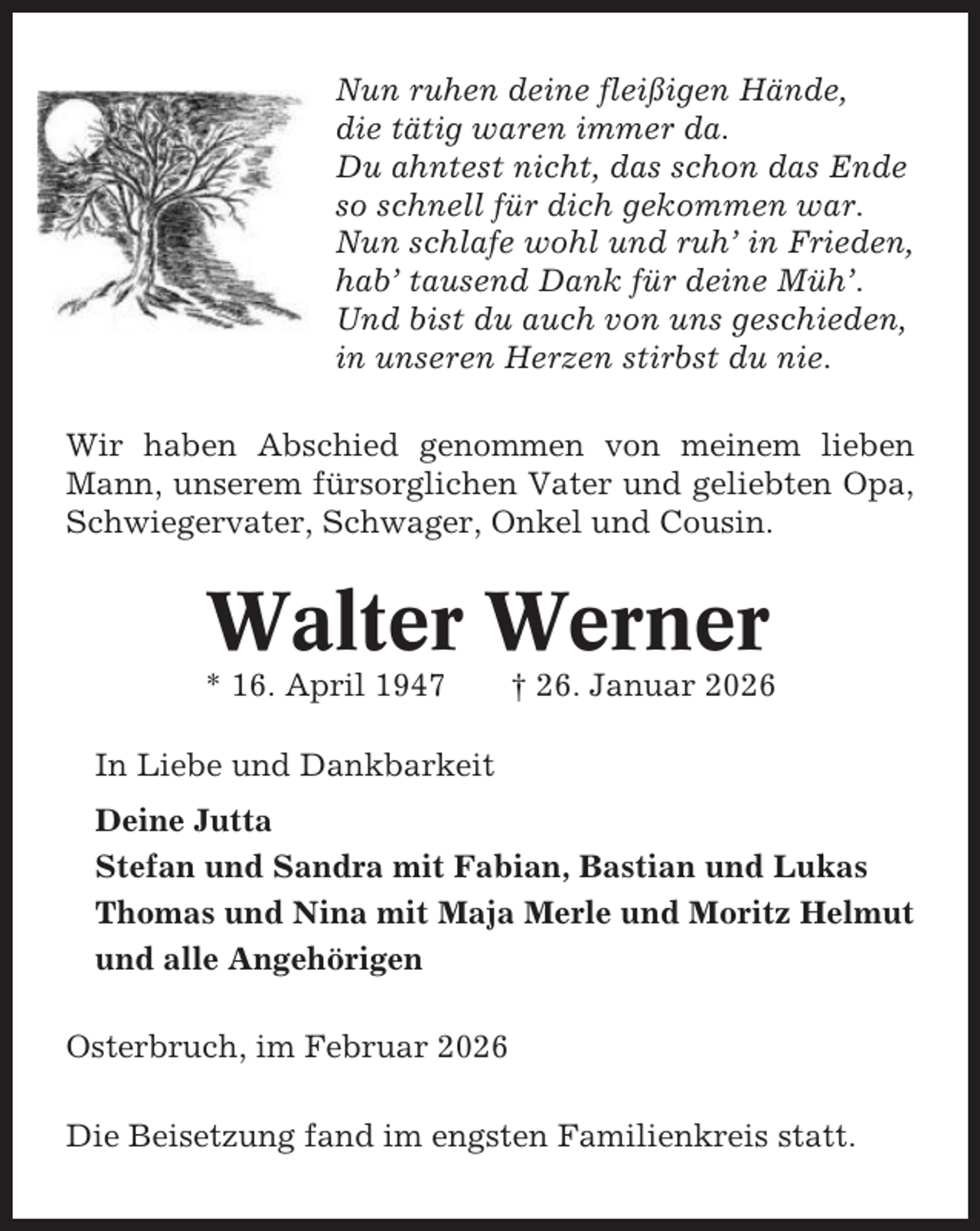 <p>Nun ruhen deine fleißigen Hände,<br />die tätig waren immer da.<br />Du ahntest nicht, das schon das Ende<br />so schnell für dich gekommen war.<br />Nun schlafe wohl und ruh’ in Frieden,<br />hab’ tausend Dank für deine Müh’.<br />Und bist du auch von uns geschieden,<br />in unseren Herzen stirbst du nie.<br />Wir haben Abschied genommen von meinem lieben<br />Mann, unserem fürsorglichen Vater und geliebten Opa,<br />Schwiegervater, Schwager, Onkel und Cousin.</p><p>Walter Werner<br />* 16. April 1947</p><p>† 26. Januar 2026</p><p>In Liebe und Dankbarkeit<br />Deine Jutta<br />Stefan und Sandra mit Fabian, Bastian und Lukas<br />Thomas und Nina mit Maja Merle und Moritz Helmut<br />und alle Angehörigen<br />Osterbruch, im Februar 2026<br />Die Beisetzung fand im engsten Familienkreis statt.</p>