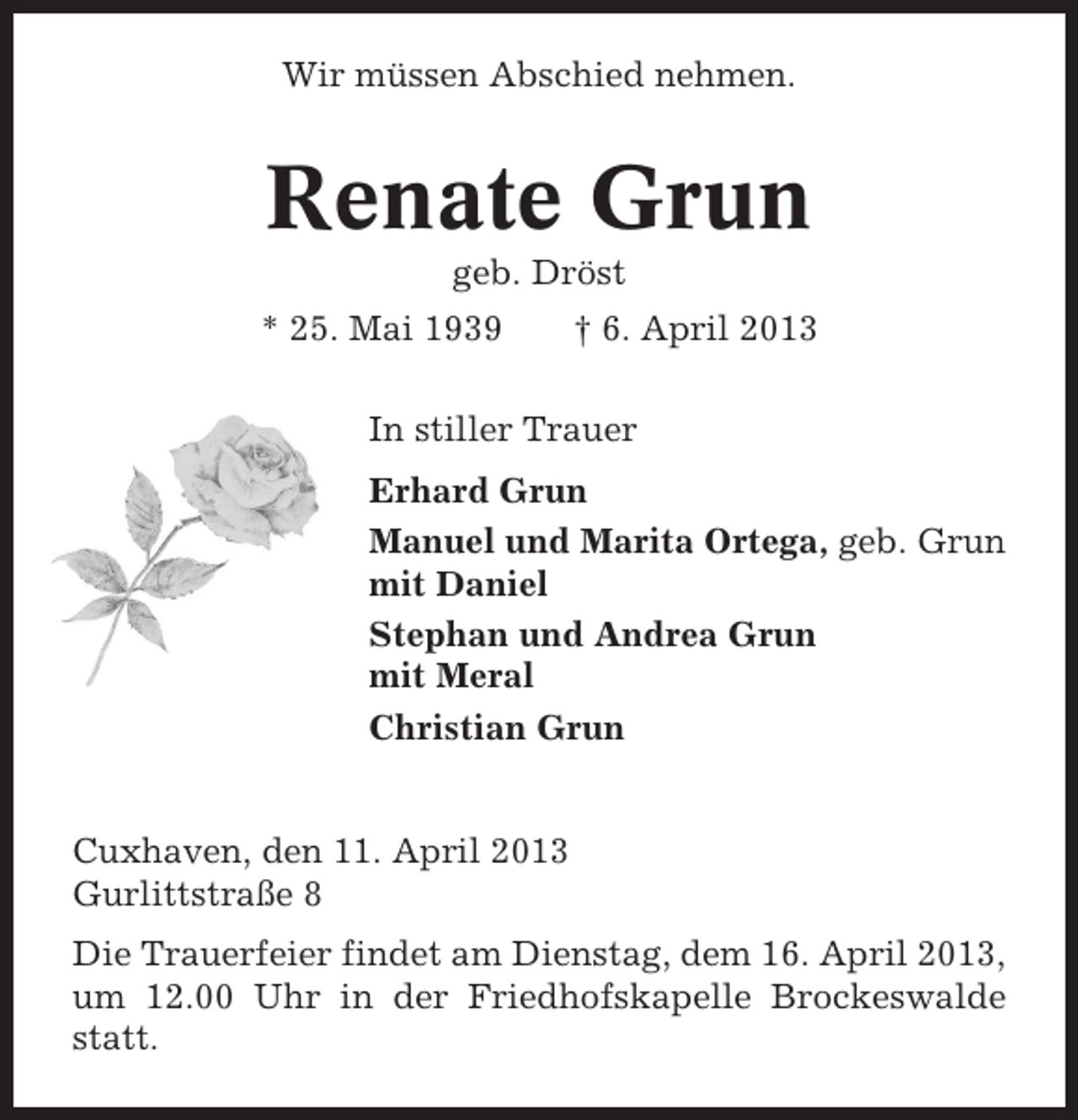<p>Wir müssen Abschied nehmen.</p>
<p>Renate Grun<br />geb. Dröst<br />* 25. Mai 1939</p>
<p>† 6. April 2013</p>
<p>In stiller Trauer<br />Erhard Grun<br />Manuel und Marita Ortega, geb. Grun<br />mit Daniel<br />Stephan und Andrea Grun<br />mit Meral<br />Christian Grun</p>
<p>Cuxhaven, den 11. April 2013<br />Gurlittstraße 8<br />Die Trauerfeier findet am Dienstag, dem 16. April 2013,<br />um 12.00 Uhr in der Friedhofskapelle Brockeswalde<br />statt.</p>