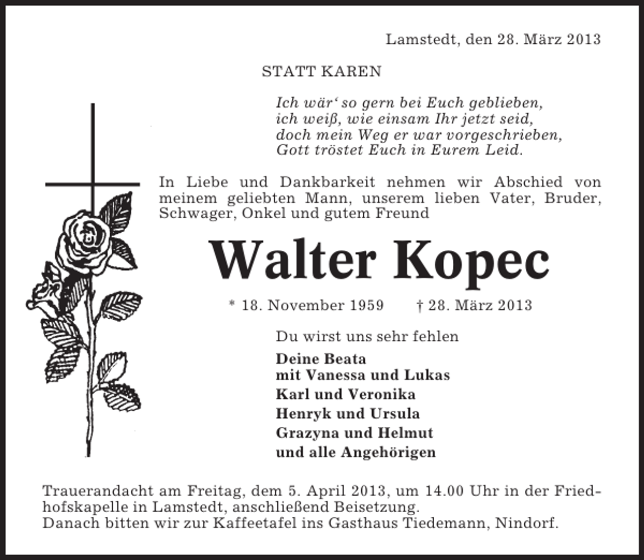 <p>Lamstedt, den 28. März 2013<br />STATT KAREN<br />Ich wär‘ so gern bei Euch geblieben,<br />ich weiß, wie einsam Ihr jetzt seid,<br />doch mein Weg er war vorgeschrieben,<br />Gott tröstet Euch in Eurem Leid.<br />In Liebe und Dankbarkeit nehmen wir Abschied von<br />meinem geliebten Mann, unserem lieben Vater, Bruder,<br />Schwager, Onkel und gutem Freund</p><p>Walter Kopec<br />* 18. November 1959</p><p>† 28. März 2013</p><p>Du wirst uns sehr fehlen<br />Deine Beata<br />mit Vanessa und Lukas<br />Karl und Veronika<br />Henryk und Ursula<br />Grazyna und Helmut<br />und alle Angehörigen<br />Trauerandacht am Freitag, dem 5. April 2013, um 14.00 Uhr in der Friedhofskapelle in Lamstedt, anschließend Beisetzung.<br />Danach bitten wir zur Kaffeetafel ins Gasthaus Tiedemann, Nindorf.</p>
