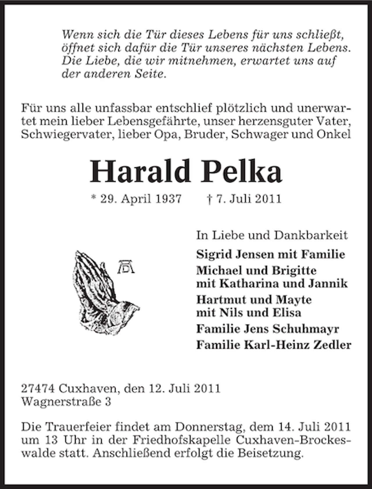 <p>Wenn sich die Tür dieses Lebens für uns schließt,<br />öffnet sich dafür die Tür unseres nächsten Lebens.<br />Die Liebe, die wir mitnehmen, erwartet uns auf<br />der anderen Seite.<br />Für uns alle unfassbar entschlief plötzlich und unerwartet mein lieber Lebensgefährte, unser herzensguter Vater,<br />Schwiegervater, lieber Opa, Bruder, Schwager und Onkel</p><p>Harald Pelka<br />* 29. April 1937</p><p>† 7. Juli 2011<br />In Liebe und Dankbarkeit<br />Sigrid Jensen mit Familie<br />Michael und Brigitte<br />mit Katharina und Jannik<br />Hartmut und Mayte<br />mit Nils und Elisa<br />Familie Jens Schuhmayr<br />Familie Karl-Heinz Zedler</p><p>27474 Cuxhaven, den 12. Juli 2011<br />Wagnerstraße 3<br />Die Trauerfeier findet am Donnerstag, dem 14. Juli 2011<br />um 13 Uhr in der Friedhofskapelle Cuxhaven-Brockeswalde statt. Anschließend erfolgt die Beisetzung.</p>