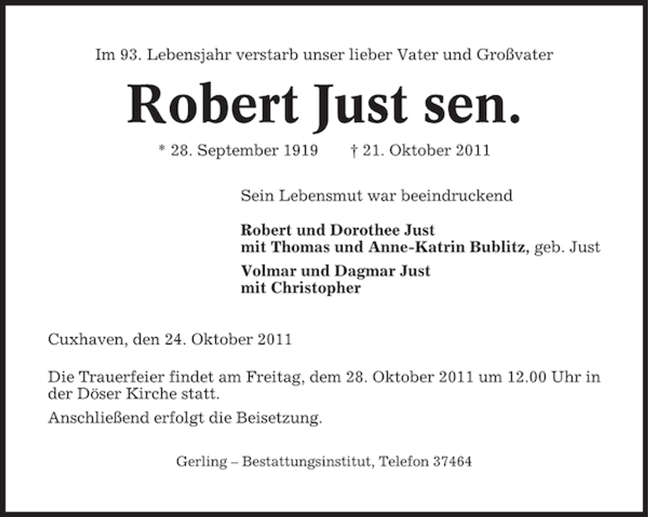<p>Im 93. Lebensjahr verstarb unser lieber Vater und Großvater</p><p>Robert Just sen.<br />* 28. September 1919</p><p>† 21. Oktober 2011</p><p>Sein Lebensmut war beeindruckend<br />Robert und Dorothee Just<br />mit Thomas und Anne-Katrin Bublitz, geb. Just<br />Volmar und Dagmar Just<br />mit Christopher<br />Cuxhaven, den 24. Oktober 2011<br />Die Trauerfeier findet am Freitag, dem 28. Oktober 2011 um 12.00 Uhr in<br />der Döser Kirche statt.<br />Anschließend erfolgt die Beisetzung.<br />Gerling – Bestattungsinstitut, Telefon 37464</p>